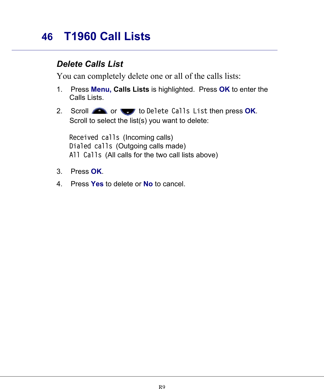     46 T1960 Call Lists    R9Delete Calls List You can completely delete one or all of the calls lists: 1. Press Menu, Calls Lists is highlighted.  Press OK to enter the Calls Lists. 2. Scroll   or   to Delete Calls List then press OK.  Scroll to select the list(s) you want to delete:  Received calls (Incoming calls) Dialed calls (Outgoing calls made) All Calls (All calls for the two call lists above)  3. Press OK. 4. Press Yes to delete or No to cancel.     