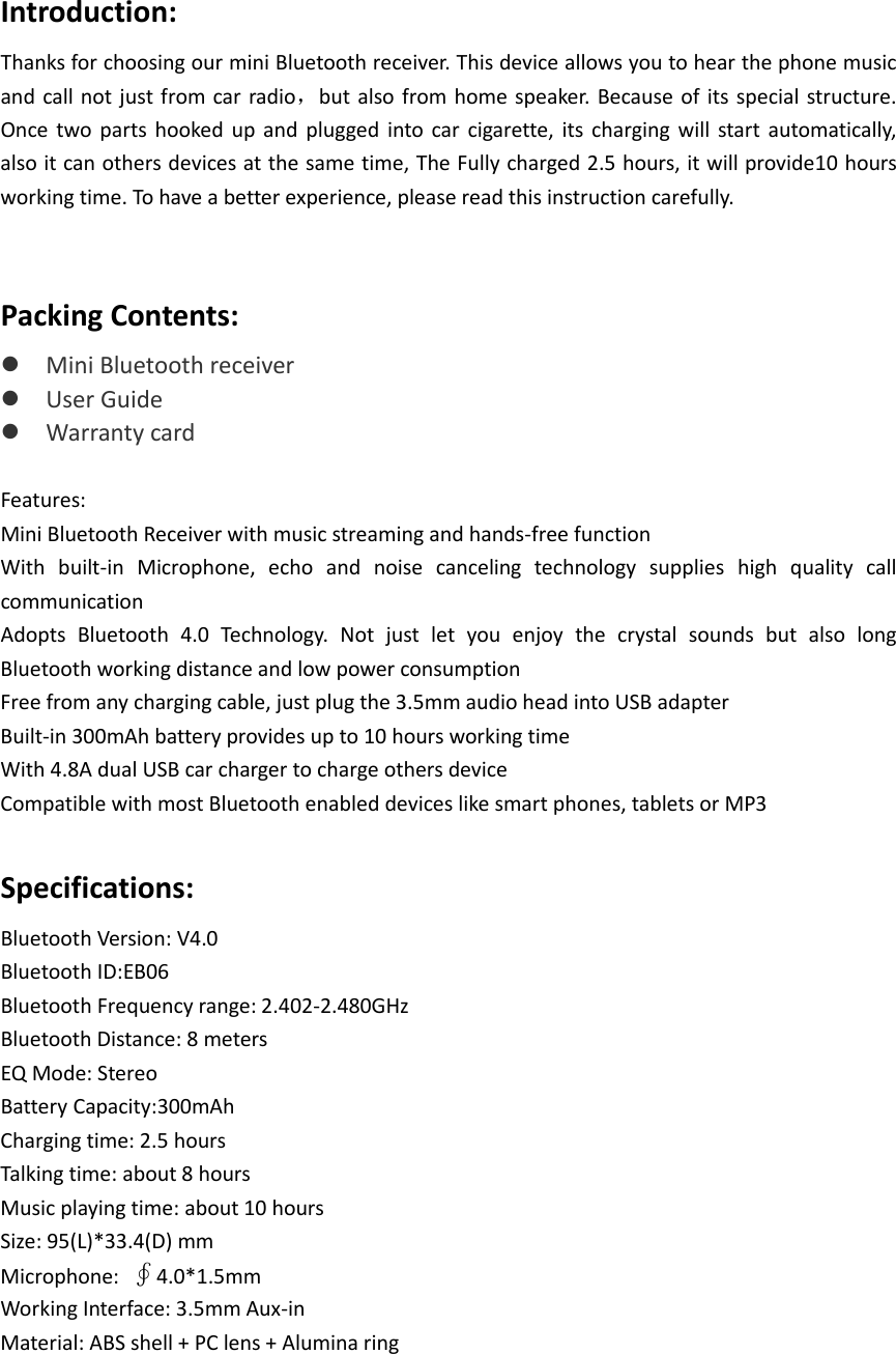  Introduction: Thanks for choosing our mini Bluetooth receiver. This device allows you to hear the phone music and call not just from car radio，but also from home speaker. Because of its special structure. Once two parts hooked up and plugged into  car cigarette, its charging will start automatically, also it can others devices at the same time, The Fully charged 2.5 hours, it will provide10 hours working time. To have a better experience, please read this instruction carefully.  Packing Contents:  Mini Bluetooth receiver  User Guide  Warranty card  Features: Mini Bluetooth Receiver with music streaming and hands-free function With built-in Microphone, echo and noise canceling technology supplies high quality call communication Adopts  Bluetooth 4.0  Technology. Not just let you enjoy the crystal sounds but also long Bluetooth working distance and low power consumption Free from any charging cable, just plug the 3.5mm audio head into USB adapter Built-in 300mAh battery provides up to 10 hours working time With 4.8A dual USB car charger to charge others device Compatible with most Bluetooth enabled devices like smart phones, tablets or MP3  Specifications: Bluetooth Version: V4.0 Bluetooth ID:EB06 Bluetooth Frequency range: 2.402-2.480GHz Bluetooth Distance: 8 meters EQ Mode: Stereo Battery Capacity:300mAh Charging time: 2.5 hours Talking time: about 8 hours Music playing time: about 10 hours Size: 95(L)*33.4(D) mm Microphone:  ∮4.0*1.5mm Working Interface: 3.5mm Aux-in Material: ABS shell + PC lens + Alumina ring   