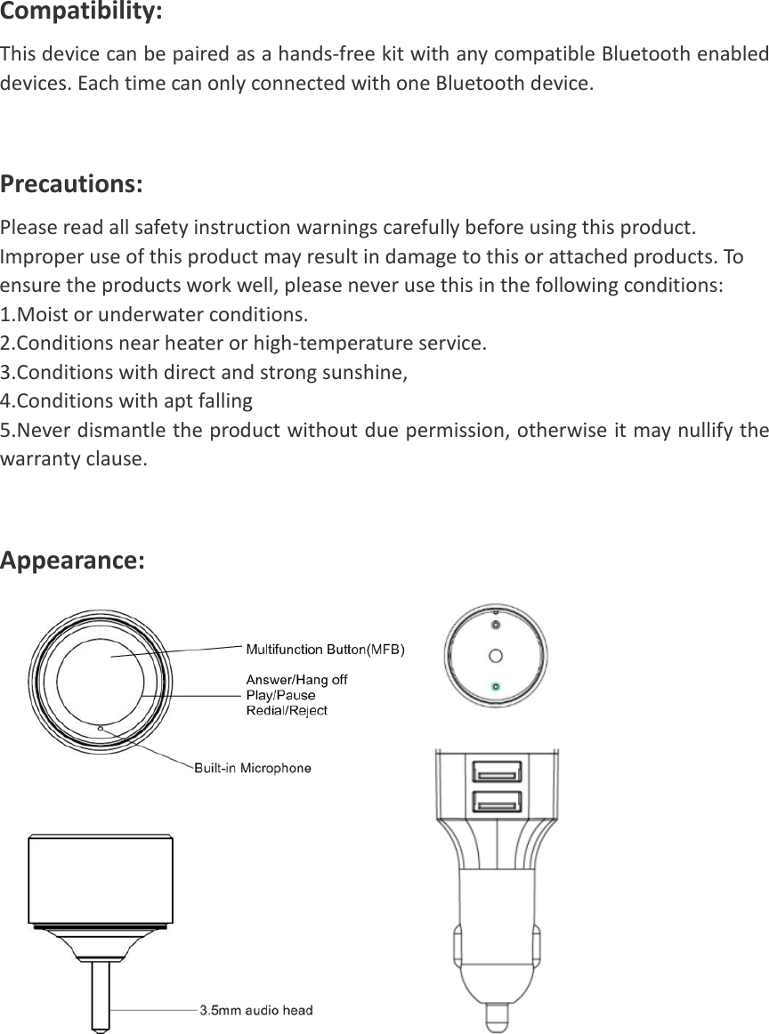  Compatibility:   This device can be paired as a hands-free kit with any compatible Bluetooth enabled devices. Each time can only connected with one Bluetooth device.   Precautions:   Please read all safety instruction warnings carefully before using this product. Improper use of this product may result in damage to this or attached products. To ensure the products work well, please never use this in the following conditions:   1.Moist or underwater conditions.   2.Conditions near heater or high-temperature service.   3.Conditions with direct and strong sunshine, 4.Conditions with apt falling 5.Never dismantle the product without due permission, otherwise it may nullify the warranty clause.  Appearance:      