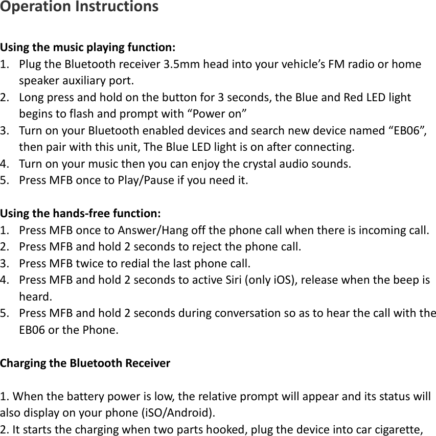 Operation Instructions  Using the music playing function: 1. Plug the Bluetooth receiver 3.5mm head into your vehicle&rsquo;s FM radio or home speaker auxiliary port. 2. Long press and hold on the button for 3 seconds, the Blue and Red LED light begins to flash and prompt with &ldquo;Power on&rdquo; 3. Turn on your Bluetooth enabled devices and search new device named &ldquo;EB06&rdquo;, then pair with this unit, The Blue LED light is on after connecting. 4. Turn on your music then you can enjoy the crystal audio sounds. 5. Press MFB once to Play/Pause if you need it.  Using the hands-free function: 1. Press MFB once to Answer/Hang off the phone call when there is incoming call. 2. Press MFB and hold 2 seconds to reject the phone call. 3. Press MFB twice to redial the last phone call. 4. Press MFB and hold 2 seconds to active Siri (only iOS), release when the beep is heard. 5. Press MFB and hold 2 seconds during conversation so as to hear the call with the EB06 or the Phone.  Charging the Bluetooth Receiver  1. When the battery power is low, the relative prompt will appear and its status will also display on your phone (iSO/Android). 2. It starts the charging when two parts hooked, plug the device into car cigarette,                   