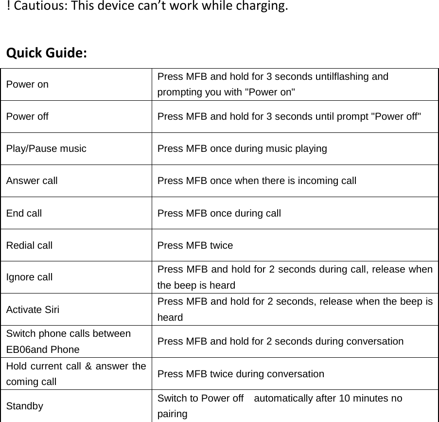 ! Cautious: This device can&rsquo;t work while charging.  Quick Guide: Power on Press MFB and hold for 3 seconds untilflashing and prompting you with "Power on" Power off Press MFB and hold for 3 seconds until prompt "Power off" Play/Pause music Press MFB once during music playing Answer call Press MFB once when there is incoming call End call Press MFB once during call Redial call Press MFB twice   Ignore call Press MFB and hold for 2 seconds during call, release when the beep is heard Activate Siri Press MFB and hold for 2 seconds, release when the beep is heard Switch phone calls between EB06and Phone Press MFB and hold for 2 seconds during conversation Hold current call &amp; answer the coming call Press MFB twice during conversation Standby Switch to Power off   automatically after 10 minutes no pairing            