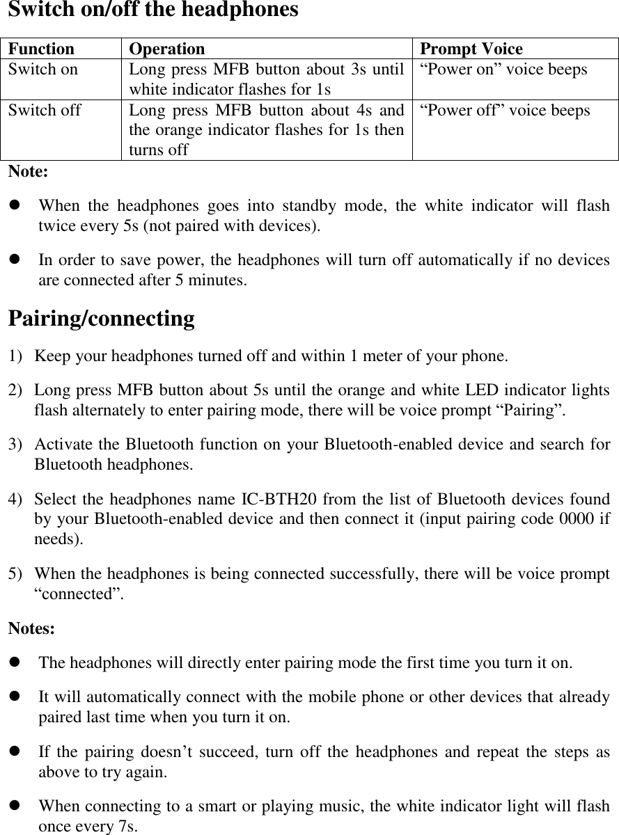 Switch on/off the headphones Function Operation Prompt Voice Switch on Long press MFB button about 3s until white indicator flashes for 1s &ldquo;Power on&rdquo; voice beeps Switch off Long press  MFB  button  about  4s  and the orange indicator flashes for 1s then turns off &ldquo;Power off&rdquo; voice beeps Note:    When  the  headphones  goes  into  standby  mode,  the  white  indicator  will  flash twice every 5s (not paired with devices).  In order to save power, the headphones will turn off automatically if no devices are connected after 5 minutes. Pairing/connecting 1) Keep your headphones turned off and within 1 meter of your phone. 2) Long press MFB button about 5s until the orange and white LED indicator lights flash alternately to enter pairing mode, there will be voice prompt &ldquo;Pairing&rdquo;. 3) Activate the Bluetooth function on your Bluetooth-enabled device and search for Bluetooth headphones. 4) Select the headphones name IC-BTH20 from the list of Bluetooth devices found by your Bluetooth-enabled device and then connect it (input pairing code 0000 if needs). 5) When the headphones is being connected successfully, there will be voice prompt &ldquo;connected&rdquo;. Notes:    The headphones will directly enter pairing mode the first time you turn it on.  It will automatically connect with the mobile phone or other devices that already paired last time when you turn it on.  If the pairing doesn&rsquo;t succeed, turn off the headphones and repeat the  steps as above to try again.  When connecting to a smart or playing music, the white indicator light will flash once every 7s.     
