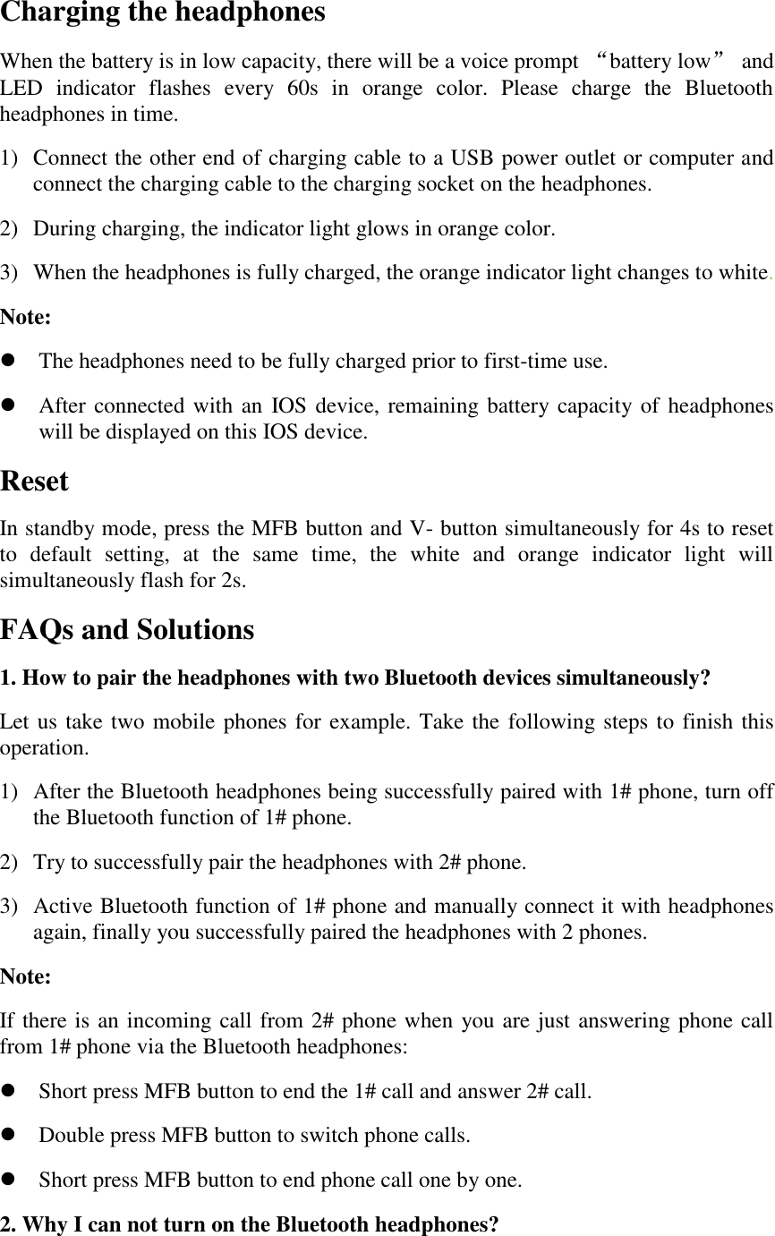 Charging the headphones When the battery is in low capacity, there will be a voice prompt &ldquo;battery low&rdquo;  and LED  indicator  flashes  every  60s  in  orange  color.  Please  charge  the  Bluetooth headphones in time. 1) Connect the other end of charging cable to a USB power outlet or computer and connect the charging cable to the charging socket on the headphones.   2) During charging, the indicator light glows in orange color. 3) When the headphones is fully charged, the orange indicator light changes to white.   Note:  The headphones need to be fully charged prior to first-time use.  After connected with an IOS device, remaining battery capacity of  headphones will be displayed on this IOS device. Reset   In standby mode, press the MFB button and V- button simultaneously for 4s to reset to  default  setting,  at  the  same  time,  the  white  and  orange  indicator  light  will simultaneously flash for 2s. FAQs and Solutions 1. How to pair the headphones with two Bluetooth devices simultaneously? Let us take two mobile phones for example. Take the  following steps to finish this operation. 1) After the Bluetooth headphones being successfully paired with 1# phone, turn off the Bluetooth function of 1# phone.   2) Try to successfully pair the headphones with 2# phone. 3) Active Bluetooth function of 1# phone and manually connect it with headphones again, finally you successfully paired the headphones with 2 phones. Note: If there is an incoming call from 2# phone when you are just answering phone call from 1# phone via the Bluetooth headphones:  Short press MFB button to end the 1# call and answer 2# call.  Double press MFB button to switch phone calls.  Short press MFB button to end phone call one by one. 2. Why I can not turn on the Bluetooth headphones? 