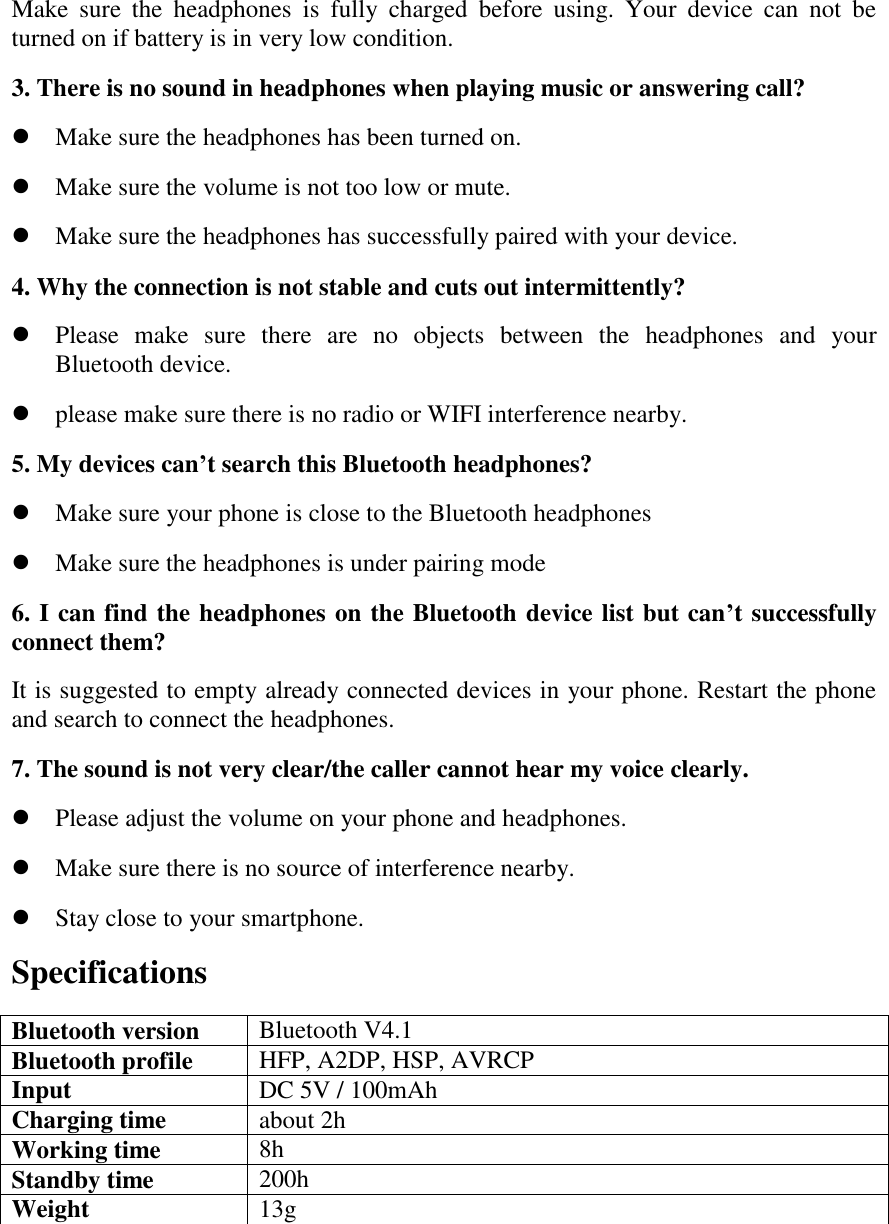 Make  sure  the  headphones  is  fully  charged  before  using.  Your  device  can  not  be turned on if battery is in very low condition. 3. There is no sound in headphones when playing music or answering call?  Make sure the headphones has been turned on.  Make sure the volume is not too low or mute.  Make sure the headphones has successfully paired with your device. 4. Why the connection is not stable and cuts out intermittently?  Please  make  sure  there  are  no  objects  between  the  headphones  and  your Bluetooth device.  please make sure there is no radio or WIFI interference nearby. 5. My devices can&rsquo;t search this Bluetooth headphones?  Make sure your phone is close to the Bluetooth headphones  Make sure the headphones is under pairing mode 6. I can find the headphones on the Bluetooth device list but can&rsquo;t successfully connect them? It is suggested to empty already connected devices in your phone. Restart the phone and search to connect the headphones. 7. The sound is not very clear/the caller cannot hear my voice clearly.  Please adjust the volume on your phone and headphones.  Make sure there is no source of interference nearby.  Stay close to your smartphone. Specifications Bluetooth version Bluetooth V4.1 Bluetooth profile HFP, A2DP, HSP, AVRCP Input DC 5V / 100mAh Charging time about 2h Working time 8h Standby time 200h Weight 13g    