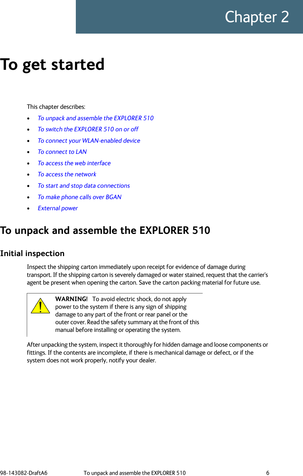 98-143082-DraftA6 To unpack and assemble the EXPLORER 510 6Chapter 2To get started 2This chapter describes:•To unpack and assemble the EXPLORER 510•To switch the EXPLORER 510 on or off•To connect your WLAN-enabled device•To connect to LAN•To access the web interface•To access the network•To start and stop data connections•To make phone calls over BGAN•External powerTo unpack and assemble the EXPLORER 510Initial inspectionInspect the shipping carton immediately upon receipt for evidence of damage during transport. If the shipping carton is severely damaged or water stained, request that the carrier&apos;s agent be present when opening the carton. Save the carton packing material for future use.After unpacking the system, inspect it thoroughly for hidden damage and loose components or fittings. If the contents are incomplete, if there is mechanical damage or defect, or if the system does not work properly, notify your dealer. WARNING! To avoid electric shock, do not apply power to the system if there is any sign of shipping damage to any part of the front or rear panel or the outer cover. Read the safety summary at the front of this manual before installing or operating the system.