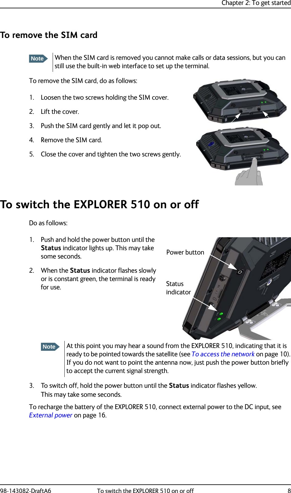 Chapter 2: To get started98-143082-DraftA6 To switch the EXPLORER 510 on or off 8To remove the SIM cardTo remove the SIM card, do as follows:1. Loosen the two screws holding the SIM cover.2. Lift the cover.3. Push the SIM card gently and let it pop out.4. Remove the SIM card.5. Close the cover and tighten the two screws gently.To switch the EXPLORER 510 on or offDo as follows:1. Push and hold the power button until the Status indicator lights up. This may take some seconds.2. When the Status indicator flashes slowly or is constant green, the terminal is ready for use.3. To switch off, hold the power button until the Status indicator flashes yellow.This may take some seconds.To recharge the battery of the EXPLORER 510, connect external power to the DC input, see External power on page 16.NoteWhen the SIM card is removed you cannot make calls or data sessions, but you can still use the built-in web interface to set up the terminal.NoteAt this point you may hear a sound from the EXPLORER 510, indicating that it is ready to be pointed towards the satellite (see To access the network on page 10). If you do not want to point the antenna now, just push the power button briefly to accept the current signal strength.Power buttonStatus indicator