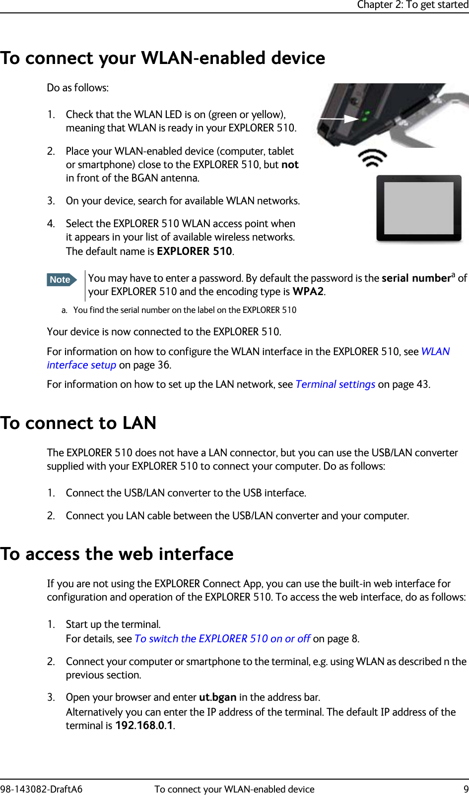 Chapter 2: To get started98-143082-DraftA6 To connect your WLAN-enabled device 9To connect your WLAN-enabled deviceDo as follows:1. Check that the WLAN LED is on (green or yellow), meaning that WLAN is ready in your EXPLORER 510. 2. Place your WLAN-enabled device (computer, tablet or smartphone) close to the EXPLORER 510, but not in front of the BGAN antenna.3. On your device, search for available WLAN networks.4. Select the EXPLORER 510 WLAN access point when it appears in your list of available wireless networks. The default name is EXPLORER 510. Your device is now connected to the EXPLORER 510.For information on how to configure the WLAN interface in the EXPLORER 510, see WLAN interface setup on page 36.For information on how to set up the LAN network, see Terminal settings on page 43.To connect to LANThe EXPLORER 510 does not have a LAN connector, but you can use the USB/LAN converter supplied with your EXPLORER 510 to connect your computer. Do as follows:1. Connect the USB/LAN converter to the USB interface.2. Connect you LAN cable between the USB/LAN converter and your computer.To access the web interfaceIf you are not using the EXPLORER Connect App, you can use the built-in web interface for configuration and operation of the EXPLORER 510. To access the web interface, do as follows:1. Start up the terminal. For details, see To switch the EXPLORER 510 on or off on page 8.2. Connect your computer or smartphone to the terminal, e.g. using WLAN as described n the previous section.3. Open your browser and enter ut.bgan in the address bar.Alternatively you can enter the IP address of the terminal. The default IP address of the terminal is 192.168.0.1.NoteYou may have to enter a password. By default the password is the serial numbera of your EXPLORER 510 and the encoding type is WPA2.a. You find the serial number on the label on the EXPLORER 510