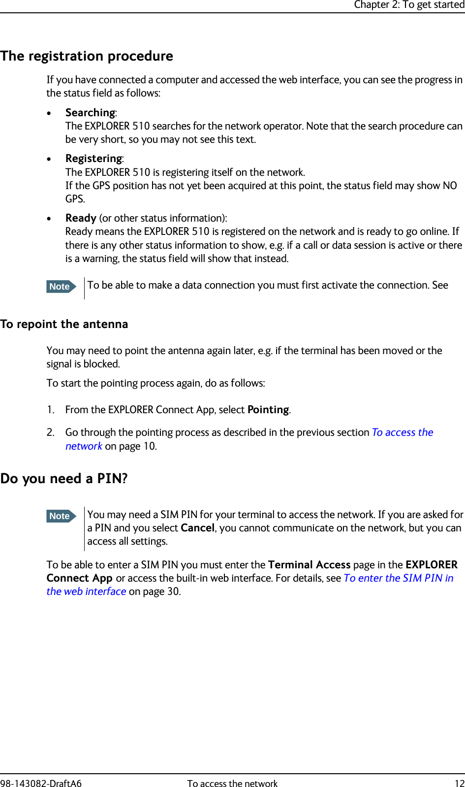 Chapter 2: To get started98-143082-DraftA6 To access the network 12The registration procedureIf you have connected a computer and accessed the web interface, you can see the progress in the status field as follows:•Searching: The EXPLORER 510 searches for the network operator. Note that the search procedure can be very short, so you may not see this text.•Registering: The EXPLORER 510 is registering itself on the network.If the GPS position has not yet been acquired at this point, the status field may show NO GPS.•Ready (or other status information): Ready means the EXPLORER 510 is registered on the network and is ready to go online. If there is any other status information to show, e.g. if a call or data session is active or there is a warning, the status field will show that instead.To repoint the antennaYou may need to point the antenna again later, e.g. if the terminal has been moved or the signal is blocked.To start the pointing process again, do as follows:1. From the EXPLORER Connect App, select Pointing.2. Go through the pointing process as described in the previous section To access the network on page 10.Do you need a PIN?To be able to enter a SIM PIN you must enter the Terminal Access page in the EXPLORER Connect App or access the built-in web interface. For details, see To enter the SIM PIN in the web interface on page 30.NoteTo be able to make a data connection you must first activate the connection. See NoteYou may need a SIM PIN for your terminal to access the network. If you are asked for a PIN and you select Cancel, you cannot communicate on the network, but you can access all settings.