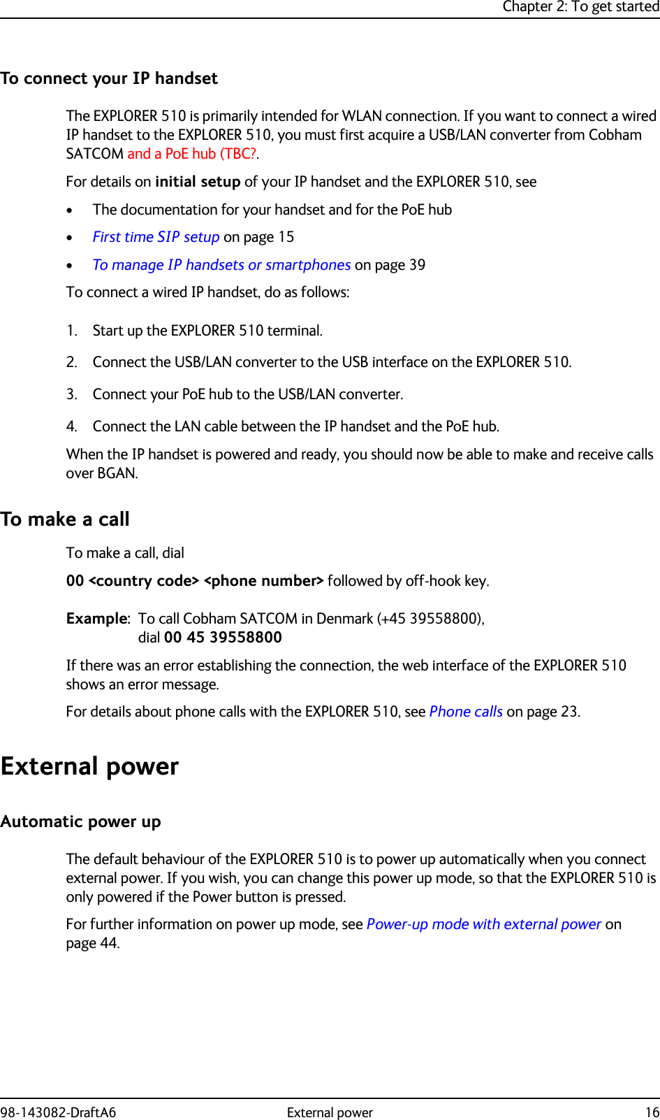 Chapter 2: To get started98-143082-DraftA6 External power 16To connect your IP handsetThe EXPLORER 510 is primarily intended for WLAN connection. If you want to connect a wired IP handset to the EXPLORER 510, you must first acquire a USB/LAN converter from Cobham SATCOM and a PoE hub (TBC?.For details on initial setup of your IP handset and the EXPLORER 510, see • The documentation for your handset and for the PoE hub•First time SIP setup on page 15•To manage IP handsets or smartphones on page 39To connect a wired IP handset, do as follows:1. Start up the EXPLORER 510 terminal.2. Connect the USB/LAN converter to the USB interface on the EXPLORER 510.3. Connect your PoE hub to the USB/LAN converter.4. Connect the LAN cable between the IP handset and the PoE hub.When the IP handset is powered and ready, you should now be able to make and receive calls over BGAN.To make a callTo make a call, dial00 &lt;country code&gt; &lt;phone number&gt; followed by off-hook key.Example: To call Cobham SATCOM in Denmark (+45 39558800), dial 00 45 39558800If there was an error establishing the connection, the web interface of the EXPLORER 510 shows an error message.For details about phone calls with the EXPLORER 510, see Phone calls on page 23.External powerAutomatic power upThe default behaviour of the EXPLORER 510 is to power up automatically when you connect external power. If you wish, you can change this power up mode, so that the EXPLORER 510 is only powered if the Power button is pressed.For further information on power up mode, see Power-up mode with external power on page 44.