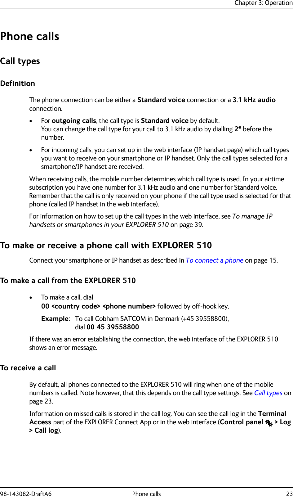 Chapter 3: Operation98-143082-DraftA6 Phone calls 23Phone callsCall typesDefinitionThe phone connection can be either a Standard voice connection or a 3.1 kHz audio connection. •For outgoing calls, the call type is Standard voice by default. You can change the call type for your call to 3.1 kHz audio by dialling 2* before the number.• For incoming calls, you can set up in the web interface (IP handset page) which call types you want to receive on your smartphone or IP handset. Only the call types selected for a smartphone/IP handset are received.When receiving calls, the mobile number determines which call type is used. In your airtime subscription you have one number for 3.1 kHz audio and one number for Standard voice. Remember that the call is only received on your phone if the call type used is selected for that phone (called IP handset in the web interface).For information on how to set up the call types in the web interface, see To manage IP handsets or smartphones in your EXPLORER 510 on page 39.To make or receive a phone call with EXPLORER 510Connect your smartphone or IP handset as described in To connect a phone on page 15.To make a call from the EXPLORER 510• To make a call, dial00 &lt;country code&gt; &lt;phone number&gt; followed by off-hook key.Example: To call Cobham SATCOM in Denmark (+45 39558800), dial 00 45 39558800If there was an error establishing the connection, the web interface of the EXPLORER 510 shows an error message.To receive a callBy default, all phones connected to the EXPLORER 510 will ring when one of the mobile numbers is called. Note however, that this depends on the call type settings. See Call types on page 23.Information on missed calls is stored in the call log. You can see the call log in the Terminal Access part of the EXPLORER Connect App or in the web interface (Control panel  &gt; Log &gt; Call log).