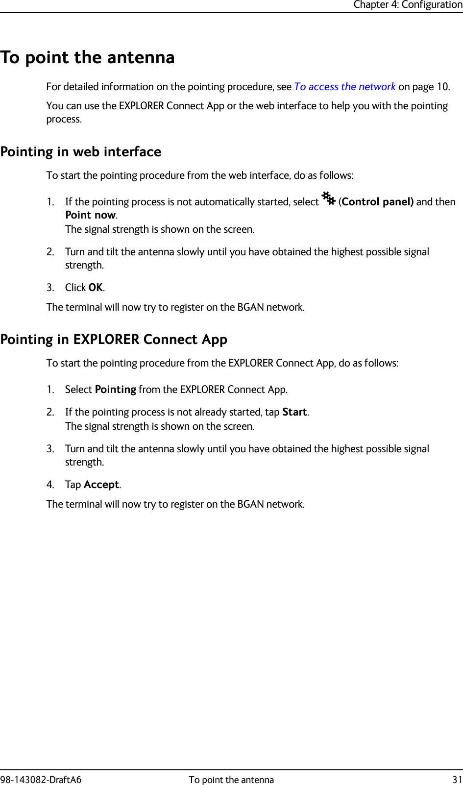 Chapter 4: Configuration98-143082-DraftA6 To point the antenna 31To point the antennaFor detailed information on the pointing procedure, see To access the network on page 10.You can use the EXPLORER Connect App or the web interface to help you with the pointing process. Pointing in web interfaceTo start the pointing procedure from the web interface, do as follows:1. If the pointing process is not automatically started, select  (Control panel) and then Point now.The signal strength is shown on the screen.2. Turn and tilt the antenna slowly until you have obtained the highest possible signal strength.3. Click OK.The terminal will now try to register on the BGAN network.Pointing in EXPLORER Connect AppTo start the pointing procedure from the EXPLORER Connect App, do as follows:1. Select Pointing from the EXPLORER Connect App.2. If the pointing process is not already started, tap Start.The signal strength is shown on the screen.3. Turn and tilt the antenna slowly until you have obtained the highest possible signal strength.4. Tap Accept.The terminal will now try to register on the BGAN network.