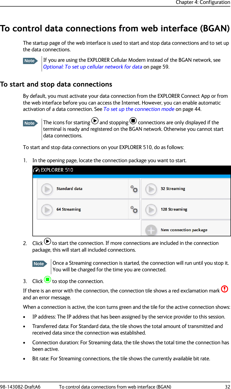 Chapter 4: Configuration98-143082-DraftA6 To control data connections from web interface (BGAN) 32To control data connections from web interface (BGAN)The startup page of the web interface is used to start and stop data connections and to set up the data connections. To start and stop data connectionsBy default, you must activate your data connection from the EXPLORER Connect App or from the web interface before you can access the Internet. However, you can enable automatic activation of a data connection. See To set up the connection mode on page 44. To start and stop data connections on your EXPLORER 510, do as follows:1. In the opening page, locate the connection package you want to start.2. Click  to start the connection. If more connections are included in the connection package, this will start all included connections.3. Click  to stop the connection.If there is an error with the connection, the connection tile shows a red exclamation mark  and an error message.When a connection is active, the icon turns green and the tile for the active connection shows:• IP address: The IP address that has been assigned by the service provider to this session.• Transferred data: For Standard data, the tile shows the total amount of transmitted and received data since the connection was established.• Connection duration: For Streaming data, the tile shows the total time the connection has been active.• Bit rate: For Streaming connections, the tile shows the currently available bit rate.NoteIf you are using the EXPLORER Cellular Modem instead of the BGAN network, see Optional: To set up cellular network for data on page 59.NoteThe icons for starting  and stopping  connections are only displayed if the terminal is ready and registered on the BGAN network. Otherwise you cannot start data connections.NoteOnce a Streaming connection is started, the connection will run until you stop it. You will be charged for the time you are connected.