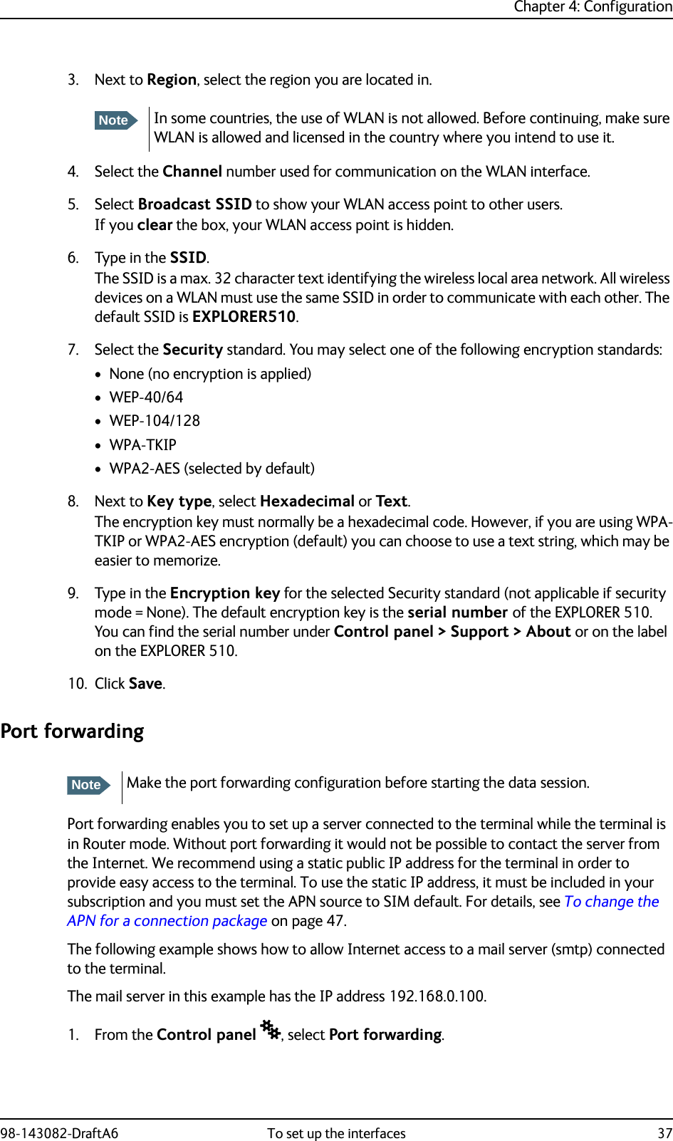 Chapter 4: Configuration98-143082-DraftA6 To set up the interfaces 373. Next to Region, select the region you are located in.4. Select the Channel number used for communication on the WLAN interface.5. Select Broadcast SSID to show your WLAN access point to other users.If you clear the box, your WLAN access point is hidden.6. Type in the SSID.The SSID is a max. 32 character text identifying the wireless local area network. All wireless devices on a WLAN must use the same SSID in order to communicate with each other. The default SSID is EXPLORER510.7. Select the Security standard. You may select one of the following encryption standards:• None (no encryption is applied)• WEP-40/64•WEP-104/128•WPA-TKIP• WPA2-AES (selected by default)8. Next to Key type, select Hexadecimal or Text.The encryption key must normally be a hexadecimal code. However, if you are using WPA-TKIP or WPA2-AES encryption (default) you can choose to use a text string, which may be easier to memorize.9. Type in the Encryption key for the selected Security standard (not applicable if security mode = None). The default encryption key is the serial number of the EXPLORER 510. You can find the serial number under Control panel &gt; Support &gt; About or on the label on the EXPLORER 510.10. Click Save.Port forwardingPort forwarding enables you to set up a server connected to the terminal while the terminal is in Router mode. Without port forwarding it would not be possible to contact the server from the Internet. We recommend using a static public IP address for the terminal in order to provide easy access to the terminal. To use the static IP address, it must be included in your subscription and you must set the APN source to SIM default. For details, see To change the APN for a connection package on page 47.The following example shows how to allow Internet access to a mail server (smtp) connected to the terminal. The mail server in this example has the IP address 192.168.0.100.1. From the Control panel , select Port forwarding.NoteIn some countries, the use of WLAN is not allowed. Before continuing, make sure WLAN is allowed and licensed in the country where you intend to use it.NoteMake the port forwarding configuration before starting the data session.