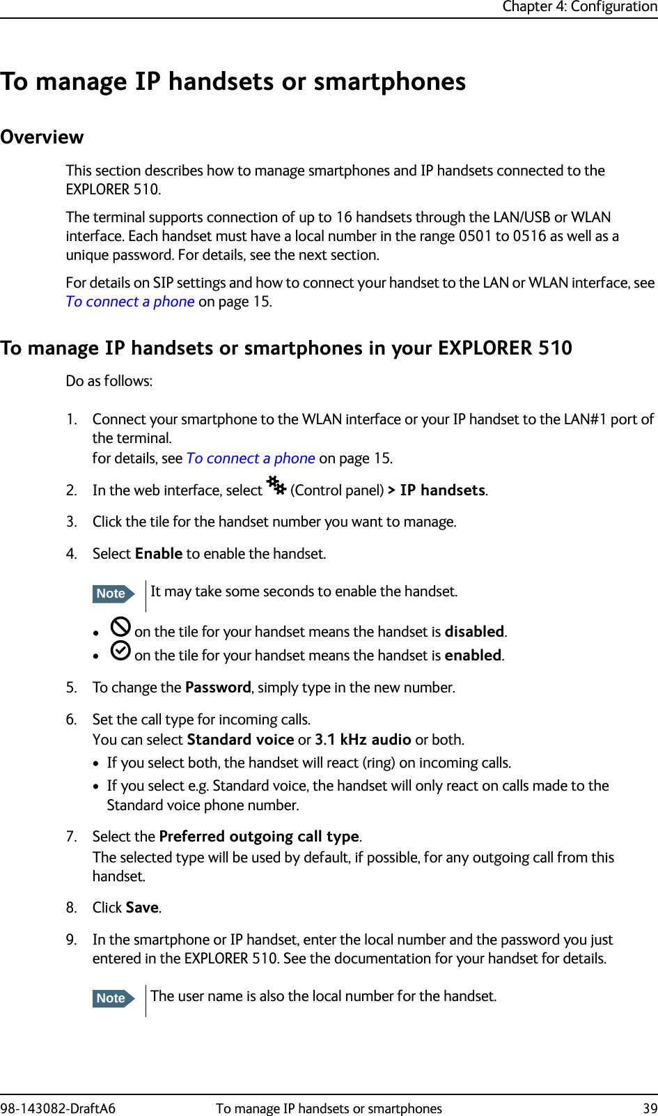 Chapter 4: Configuration98-143082-DraftA6 To manage IP handsets or smartphones 39To manage IP handsets or smartphonesOverviewThis section describes how to manage smartphones and IP handsets connected to the EXPLORER 510.The terminal supports connection of up to 16 handsets through the LAN/USB or WLAN interface. Each handset must have a local number in the range 0501 to 0516 as well as a unique password. For details, see the next section.For details on SIP settings and how to connect your handset to the LAN or WLAN interface, see To connect a phone on page 15.To manage IP handsets or smartphones in your EXPLORER 510Do as follows:1. Connect your smartphone to the WLAN interface or your IP handset to the LAN#1 port of the terminal.for details, see To connect a phone on page 15.2. In the web interface, select  (Control panel) &gt; IP handsets.3. Click the tile for the handset number you want to manage.4. Select Enable to enable the handset.•  on the tile for your handset means the handset is disabled.•  on the tile for your handset means the handset is enabled.5. To change the Password, simply type in the new number.6. Set the call type for incoming calls.You can select Standard voice or 3.1 kHz audio or both. • If you select both, the handset will react (ring) on incoming calls. • If you select e.g. Standard voice, the handset will only react on calls made to the Standard voice phone number.7. Select the Preferred outgoing call type.The selected type will be used by default, if possible, for any outgoing call from this handset.8. Click Save.9. In the smartphone or IP handset, enter the local number and the password you just entered in the EXPLORER 510. See the documentation for your handset for details.NoteIt may take some seconds to enable the handset.NoteThe user name is also the local number for the handset.