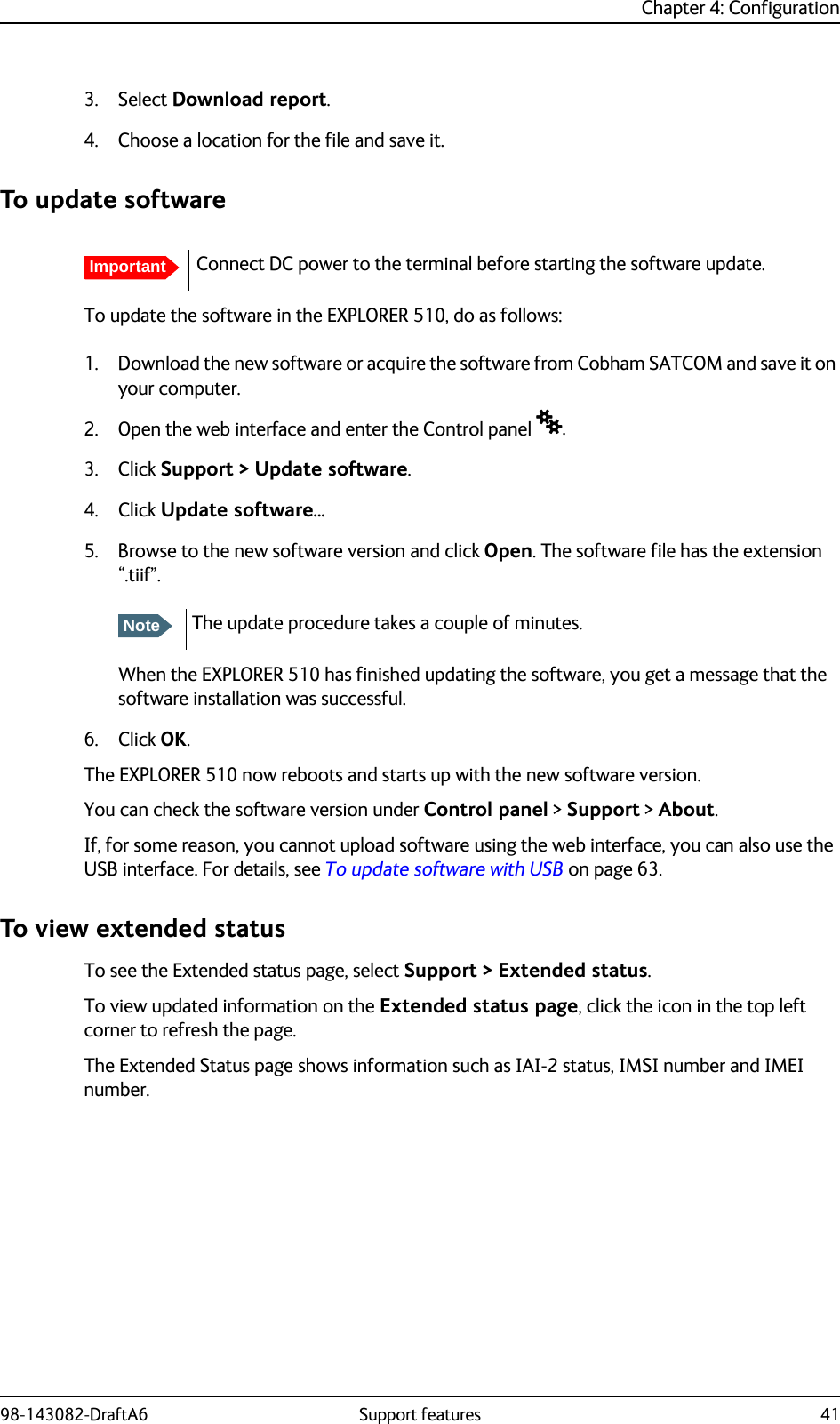 Chapter 4: Configuration98-143082-DraftA6 Support features 413. Select Download report.4. Choose a location for the file and save it.To update softwareTo update the software in the EXPLORER 510, do as follows:1. Download the new software or acquire the software from Cobham SATCOM and save it on your computer.2. Open the web interface and enter the Control panel .3. Click Support &gt; Update software.4. Click Update software... 5. Browse to the new software version and click Open. The software file has the extension “.tiif”.When the EXPLORER 510 has finished updating the software, you get a message that the software installation was successful. 6. Click OK.The EXPLORER 510 now reboots and starts up with the new software version.You can check the software version under Control panel &gt; Support &gt; About.If, for some reason, you cannot upload software using the web interface, you can also use the USB interface. For details, see To update software with USB on page 63.To view extended statusTo see the Extended status page, select Support &gt; Extended status.To view updated information on the Extended status page, click the icon in the top left corner to refresh the page.The Extended Status page shows information such as IAI-2 status, IMSI number and IMEI number.ImportantConnect DC power to the terminal before starting the software update.NoteThe update procedure takes a couple of minutes.