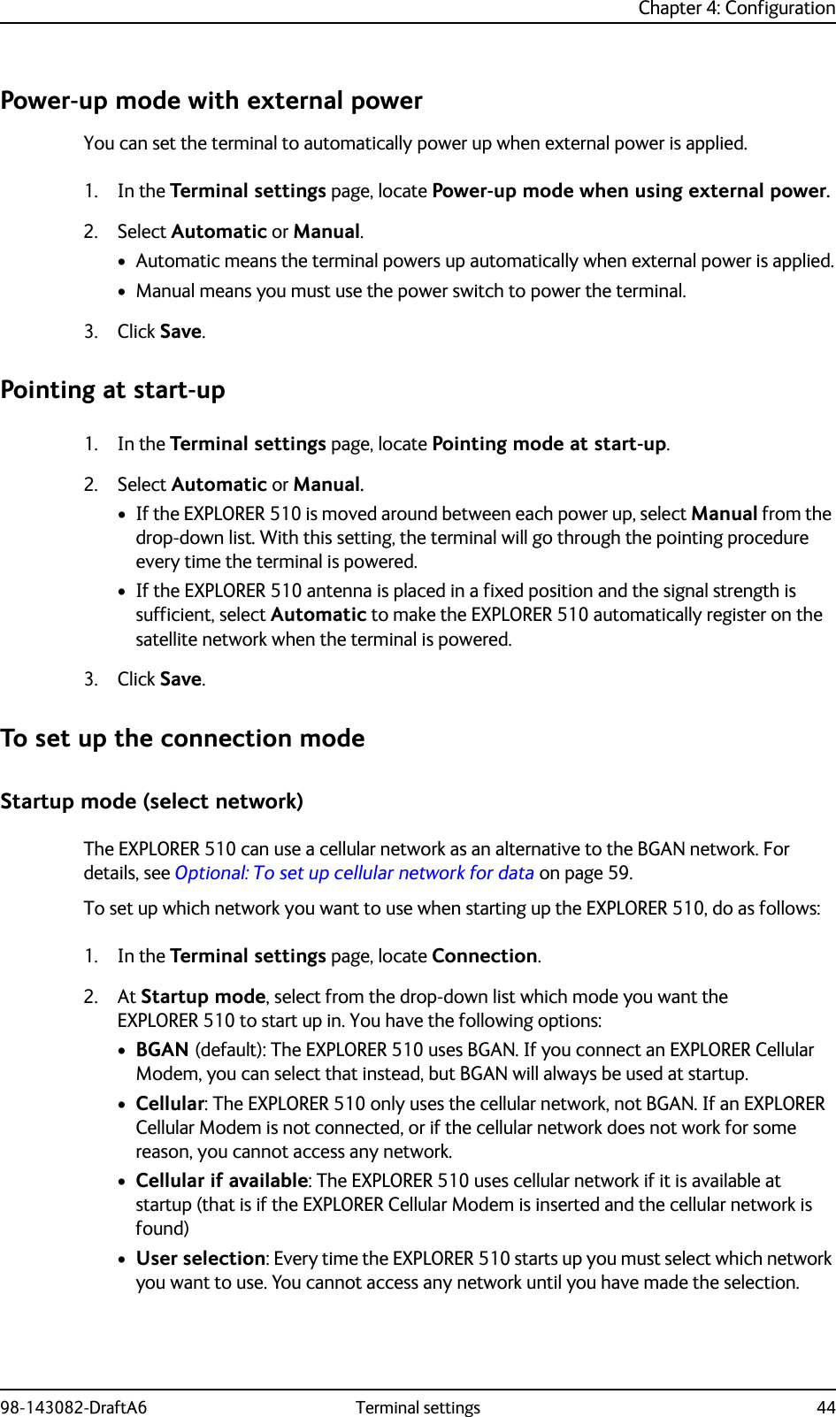 Chapter 4: Configuration98-143082-DraftA6 Terminal settings 44Power-up mode with external powerYou can set the terminal to automatically power up when external power is applied.1. In the Terminal settings page, locate Power-up mode when using external power.2. Select Automatic or Manual.• Automatic means the terminal powers up automatically when external power is applied.• Manual means you must use the power switch to power the terminal.3. Click Save.Pointing at start-up1. In the Terminal settings page, locate Pointing mode at start-up.2. Select Automatic or Manual.• If the EXPLORER 510 is moved around between each power up, select Manual from the drop-down list. With this setting, the terminal will go through the pointing procedure every time the terminal is powered.• If the EXPLORER 510 antenna is placed in a fixed position and the signal strength is sufficient, select Automatic to make the EXPLORER 510 automatically register on the satellite network when the terminal is powered.3. Click Save.To set up the connection modeStartup mode (select network)The EXPLORER 510 can use a cellular network as an alternative to the BGAN network. For details, see Optional: To set up cellular network for data on page 59.To set up which network you want to use when starting up the EXPLORER 510, do as follows:1. In the Terminal settings page, locate Connection. 2. At Startup mode, select from the drop-down list which mode you want the EXPLORER 510 to start up in. You have the following options:•BGAN (default): The EXPLORER 510 uses BGAN. If you connect an EXPLORER Cellular Modem, you can select that instead, but BGAN will always be used at startup.•Cellular: The EXPLORER 510 only uses the cellular network, not BGAN. If an EXPLORER Cellular Modem is not connected, or if the cellular network does not work for some reason, you cannot access any network.•Cellular if available: The EXPLORER 510 uses cellular network if it is available at startup (that is if the EXPLORER Cellular Modem is inserted and the cellular network is found)•User selection: Every time the EXPLORER 510 starts up you must select which network you want to use. You cannot access any network until you have made the selection.