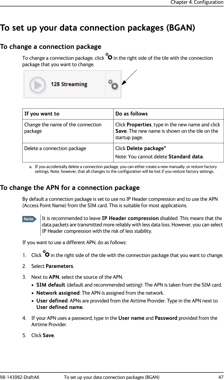 Chapter 4: Configuration98-143082-DraftA6 To set up your data connection packages (BGAN) 47To set up your data connection packages (BGAN)To change a connection packageTo change a connection package, click  in the right side of the tile with the connection package that you want to change.To change the APN for a connection packageBy default a connection package is set to use no IP Header compression and to use the APN (Access Point Name) from the SIM card. This is suitable for most applications.If you want to use a different APN, do as follows:1. Click  in the right side of the tile with the connection package that you want to change.2. Select Parameters.3. Next to APN, select the source of the APN.•SIM default (default and recommended setting): The APN is taken from the SIM card.•Network assigned: The APN is assigned from the network.•User defined: APNs are provided from the Airtime Provider. Type in the APN next to User defined name.4. If your APN uses a password, type in the User name and Password provided from the Airtime Provider.5. Click Save.If you want to Do as followsChange the name of the connection packageClick Properties, type in the new name and click Save. The new name is shown on the tile on the startup page.Delete a connection package Click Delete packageaNote: You cannot delete Standard data.a. If you accidentally delete a connection package, you can either create a new manually, or restore factorysettings. Note, however, that all changes to the configuration will be lost if you restore factory settings.NoteIt is recommended to leave IP Header compression disabled. This means that the data packets are transmitted more reliably with less data loss. However, you can select IP Header compression with the risk of less stability.