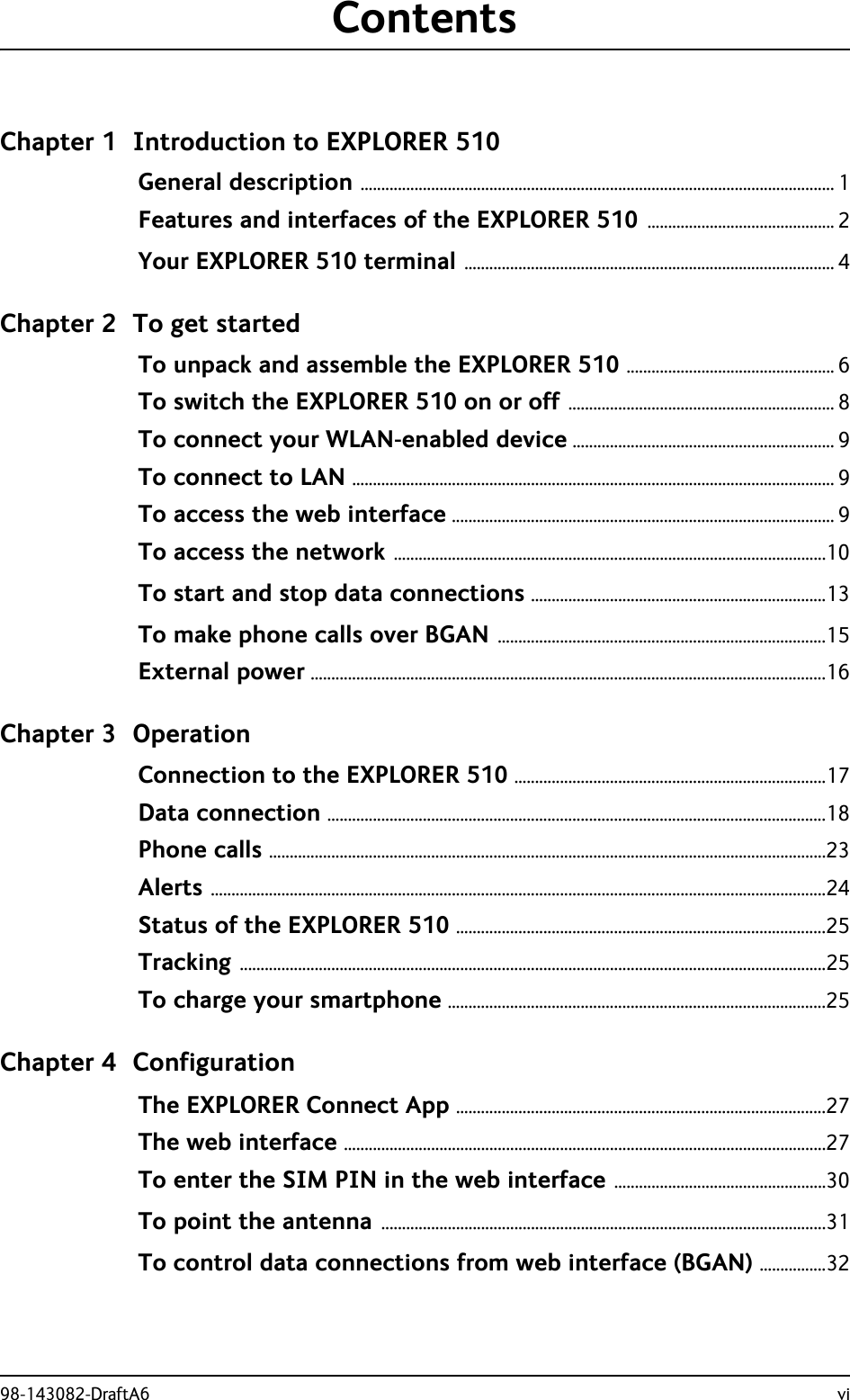 98-143082-DraftA6 viContentsChapter 1 Introduction to EXPLORER 510General description .................................................................................................................. 1Features and interfaces of the EXPLORER 510 ............................................. 2Your EXPLORER 510 terminal ......................................................................................... 4Chapter 2 To get startedTo unpack and assemble the EXPLORER 510 .................................................. 6To switch the EXPLORER 510 on or off ................................................................ 8To connect your WLAN-enabled device ............................................................... 9To connect to LAN .................................................................................................................... 9To access the web interface ............................................................................................ 9To access the network ........................................................................................................10To start and stop data connections .......................................................................13To make phone calls over BGAN ...............................................................................15External power ............................................................................................................................16Chapter 3 OperationConnection to the EXPLORER 510 ...........................................................................17Data connection ........................................................................................................................18Phone calls ......................................................................................................................................23Alerts ....................................................................................................................................................24Status of the EXPLORER 510 .........................................................................................25Tracking .............................................................................................................................................25To charge your smartphone ...........................................................................................25Chapter 4 ConfigurationThe EXPLORER Connect App .........................................................................................27The web interface ....................................................................................................................27To enter the SIM PIN in the web interface ...................................................30To point the antenna ...........................................................................................................31To control data connections from web interface (BGAN) ................32