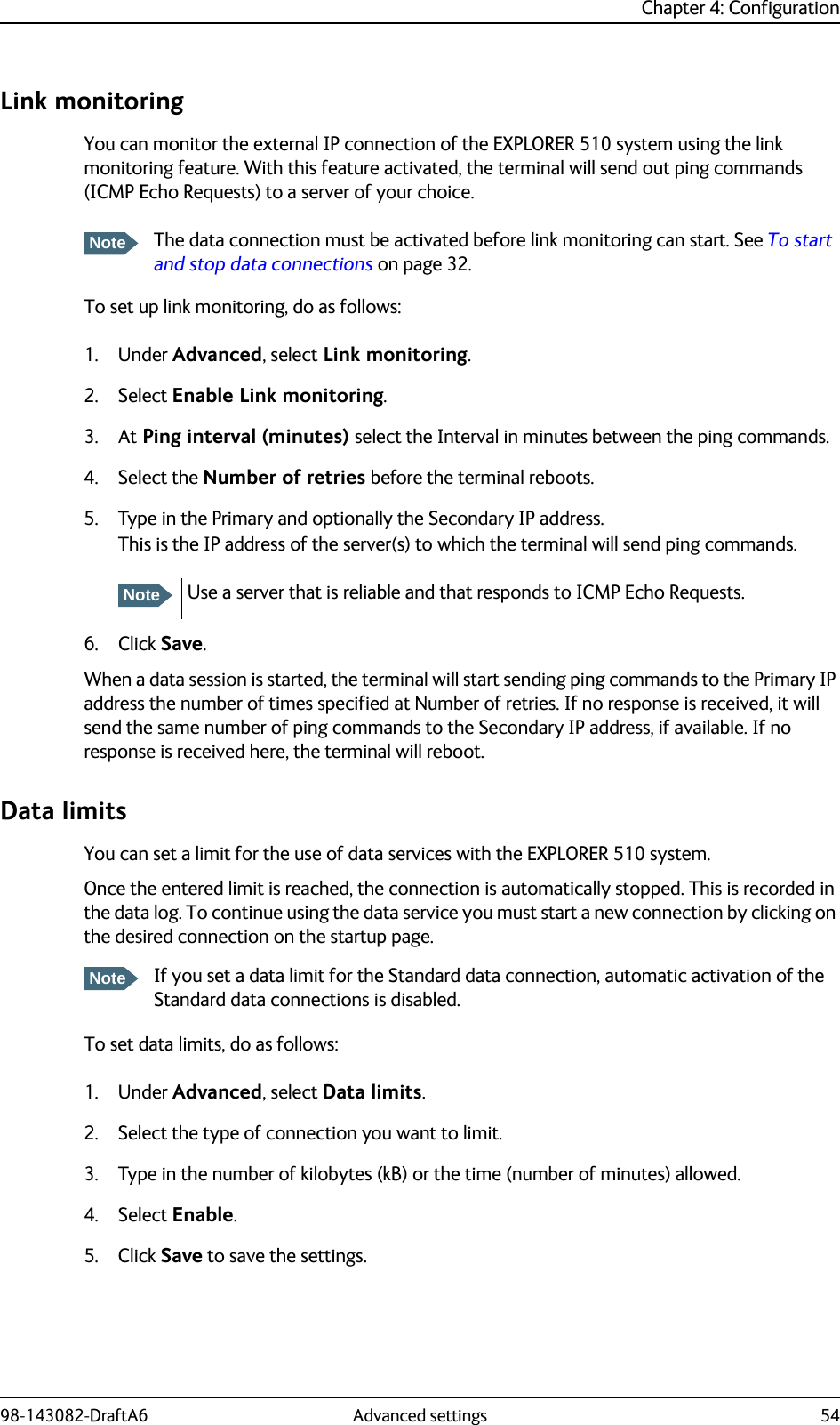 Chapter 4: Configuration98-143082-DraftA6 Advanced settings 54Link monitoringYou can monitor the external IP connection of the EXPLORER 510 system using the link monitoring feature. With this feature activated, the terminal will send out ping commands (ICMP Echo Requests) to a server of your choice. To set up link monitoring, do as follows:1. Under Advanced, select Link monitoring.2. Select Enable Link monitoring.3. At Ping interval (minutes) select the Interval in minutes between the ping commands.4. Select the Number of retries before the terminal reboots.5. Type in the Primary and optionally the Secondary IP address.This is the IP address of the server(s) to which the terminal will send ping commands.6. Click Save.When a data session is started, the terminal will start sending ping commands to the Primary IP address the number of times specified at Number of retries. If no response is received, it will send the same number of ping commands to the Secondary IP address, if available. If no response is received here, the terminal will reboot.Data limitsYou can set a limit for the use of data services with the EXPLORER 510 system. Once the entered limit is reached, the connection is automatically stopped. This is recorded in the data log. To continue using the data service you must start a new connection by clicking on the desired connection on the startup page.To set data limits, do as follows:1. Under Advanced, select Data limits.2. Select the type of connection you want to limit.3. Type in the number of kilobytes (kB) or the time (number of minutes) allowed.4. Select Enable.5. Click Save to save the settings.NoteThe data connection must be activated before link monitoring can start. See To start and stop data connections on page 32.NoteUse a server that is reliable and that responds to ICMP Echo Requests. NoteIf you set a data limit for the Standard data connection, automatic activation of the Standard data connections is disabled.