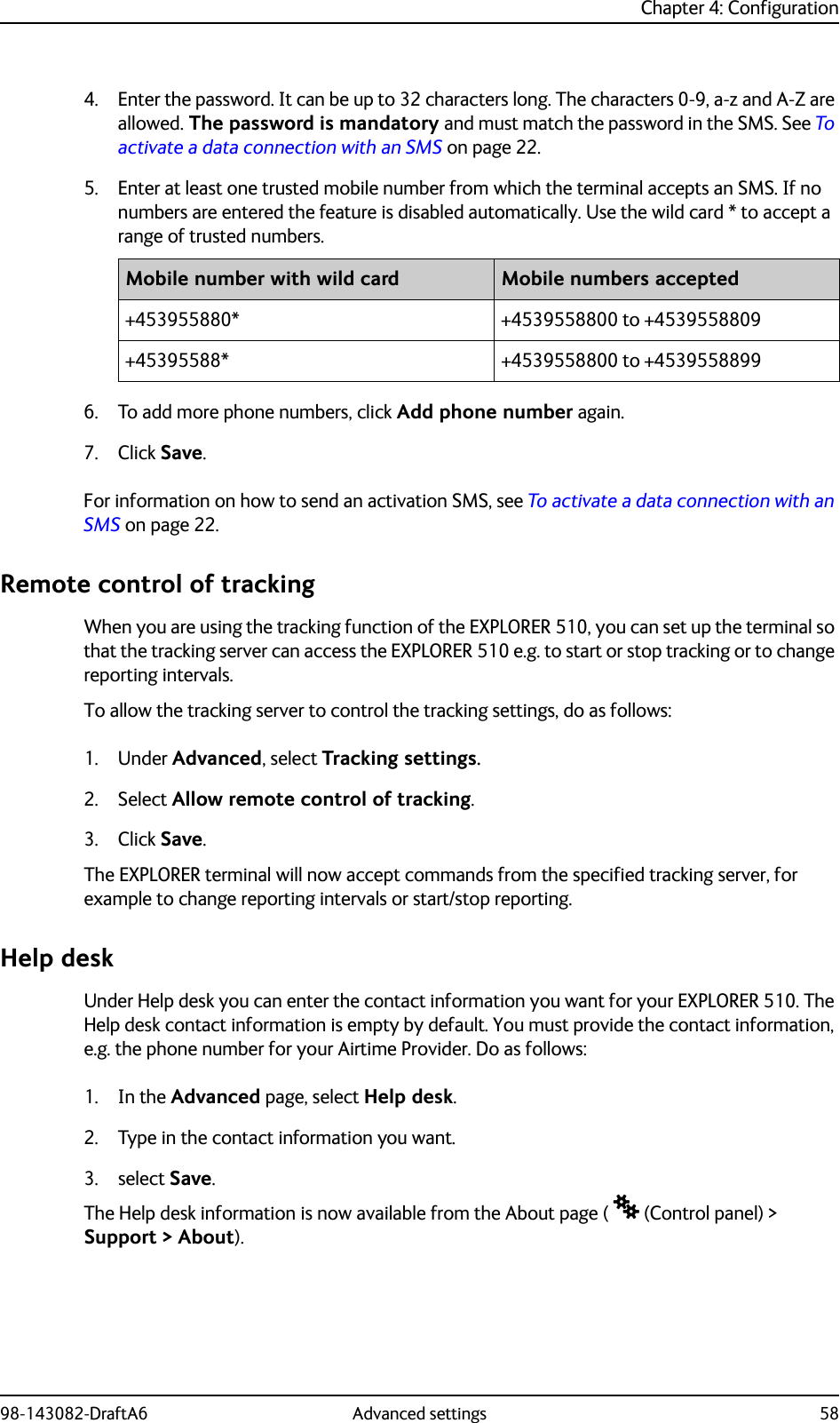 Chapter 4: Configuration98-143082-DraftA6 Advanced settings 584. Enter the password. It can be up to 32 characters long. The characters 0-9, a-z and A-Z are allowed. The password is mandatory and must match the password in the SMS. See To activate a data connection with an SMS on page 22.5. Enter at least one trusted mobile number from which the terminal accepts an SMS. If no numbers are entered the feature is disabled automatically. Use the wild card * to accept a range of trusted numbers.6. To add more phone numbers, click Add phone number again.7. Click Save.For information on how to send an activation SMS, see To activate a data connection with an SMS on page 22.Remote control of trackingWhen you are using the tracking function of the EXPLORER 510, you can set up the terminal so that the tracking server can access the EXPLORER 510 e.g. to start or stop tracking or to change reporting intervals.To allow the tracking server to control the tracking settings, do as follows:1. Under Advanced, select Tracking settings.2. Select Allow remote control of tracking.3. Click Save.The EXPLORER terminal will now accept commands from the specified tracking server, for example to change reporting intervals or start/stop reporting.Help deskUnder Help desk you can enter the contact information you want for your EXPLORER 510. The Help desk contact information is empty by default. You must provide the contact information, e.g. the phone number for your Airtime Provider. Do as follows:1. In the Advanced page, select Help desk.2. Type in the contact information you want.3. select Save.The Help desk information is now available from the About page (  (Control panel) &gt; Support &gt; About).Mobile number with wild card Mobile numbers accepted+453955880* +4539558800 to +4539558809+45395588* +4539558800 to +4539558899