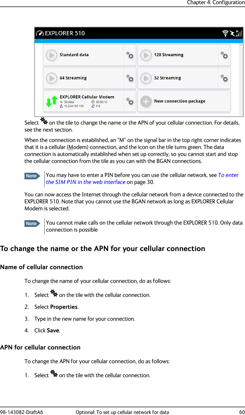 Chapter 4: Configuration98-143082-DraftA6 Optional: To set up cellular network for data 60Select  on the tile to change the name or the APN of your cellular connection. For details, see the next section.When the connection is established, an “M” on the signal bar in the top right corner indicates that it is a cellular (Modem) connection, and the icon on the tile turns green. The data connection is automatically established when set up correctly, so you cannot start and stop the cellular connection from the tile as you can with the BGAN connections.You can now access the Internet through the cellular network from a device connected to the EXPLORER 510. Note that you cannot use the BGAN network as long as EXPLORER Cellular Modem is selected.To change the name or the APN for your cellular connectionName of cellular connectionTo change the name of your cellular connection, do as follows:1. Select  on the tile with the cellular connection.2. Select Properties.3. Type in the new name for your connection.4. Click Save.APN for cellular connectionTo change the APN for your cellular connection, do as follows:1. Select  on the tile with the cellular connection.NoteYou may have to enter a PIN before you can use the cellular network, see To enter the SIM PIN in the web interface on page 30.NoteYou cannot make calls on the cellular network through the EXPLORER 510. Only data connection is possible