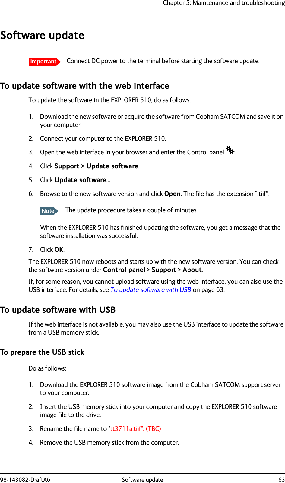 Chapter 5: Maintenance and troubleshooting98-143082-DraftA6 Software update 63Software updateTo update software with the web interfaceTo update the software in the EXPLORER 510, do as follows:1. Download the new software or acquire the software from Cobham SATCOM and save it on your computer.2. Connect your computer to the EXPLORER 510.3. Open the web interface in your browser and enter the Control panel .4. Click Support &gt; Update software.5. Click Update software... 6. Browse to the new software version and click Open. The file has the extension “.tiif”.When the EXPLORER 510 has finished updating the software, you get a message that the software installation was successful. 7. Click OK.The EXPLORER 510 now reboots and starts up with the new software version. You can check the software version under Control panel &gt; Support &gt; About.If, for some reason, you cannot upload software using the web interface, you can also use the USB interface. For details, see To update software with USB on page 63.To update software with USBIf the web interface is not available, you may also use the USB interface to update the software from a USB memory stick.To prepare the USB stickDo as follows:1. Download the EXPLORER 510 software image from the Cobham SATCOM support server to your computer.2. Insert the USB memory stick into your computer and copy the EXPLORER 510 software image file to the drive.3. Rename the file name to &quot;tt3711a.tiif&quot;. (TBC)4. Remove the USB memory stick from the computer. ImportantConnect DC power to the terminal before starting the software update.NoteThe update procedure takes a couple of minutes.