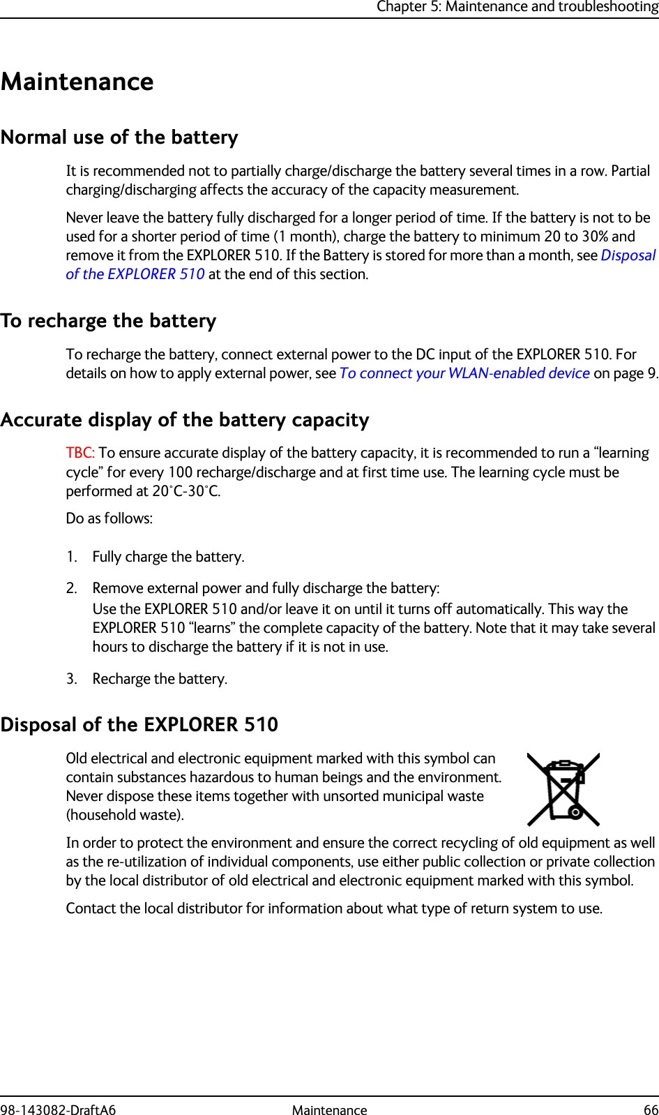 Chapter 5: Maintenance and troubleshooting98-143082-DraftA6 Maintenance 66MaintenanceNormal use of the batteryIt is recommended not to partially charge/discharge the battery several times in a row. Partial charging/discharging affects the accuracy of the capacity measurement.Never leave the battery fully discharged for a longer period of time. If the battery is not to be used for a shorter period of time (1 month), charge the battery to minimum 20 to 30% and remove it from the EXPLORER 510. If the Battery is stored for more than a month, see Disposal of the EXPLORER 510 at the end of this section.To recharge the batteryTo recharge the battery, connect external power to the DC input of the EXPLORER 510. For details on how to apply external power, see To connect your WLAN-enabled device on page 9.Accurate display of the battery capacityTBC: To ensure accurate display of the battery capacity, it is recommended to run a “learning cycle” for every 100 recharge/discharge and at first time use. The learning cycle must be performed at 20°C-30°C.Do as follows:1. Fully charge the battery.2. Remove external power and fully discharge the battery:Use the EXPLORER 510 and/or leave it on until it turns off automatically. This way the EXPLORER 510 “learns” the complete capacity of the battery. Note that it may take several hours to discharge the battery if it is not in use.3. Recharge the battery.Disposal of the EXPLORER 510Old electrical and electronic equipment marked with this symbol can contain substances hazardous to human beings and the environment. Never dispose these items together with unsorted municipal waste (household waste). In order to protect the environment and ensure the correct recycling of old equipment as well as the re-utilization of individual components, use either public collection or private collection by the local distributor of old electrical and electronic equipment marked with this symbol. Contact the local distributor for information about what type of return system to use. 