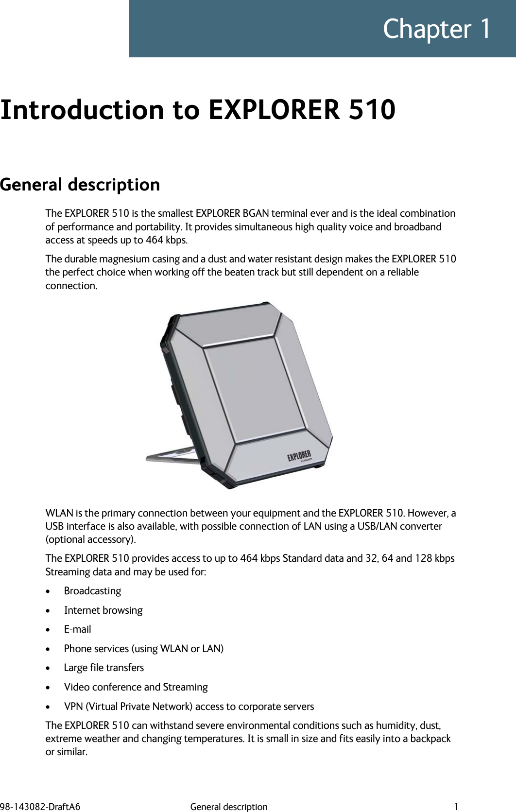 98-143082-DraftA6 General description 1Chapter 1Introduction to EXPLORER 510 1General descriptionThe EXPLORER 510 is the smallest EXPLORER BGAN terminal ever and is the ideal combination of performance and portability. It provides simultaneous high quality voice and broadband access at speeds up to 464 kbps.The durable magnesium casing and a dust and water resistant design makes the EXPLORER 510 the perfect choice when working off the beaten track but still dependent on a reliable connection. WLAN is the primary connection between your equipment and the EXPLORER 510. However, a USB interface is also available, with possible connection of LAN using a USB/LAN converter (optional accessory).The EXPLORER 510 provides access to up to 464 kbps Standard data and 32, 64 and 128 kbps Streaming data and may be used for:• Broadcasting• Internet browsing•E-mail• Phone services (using WLAN or LAN)• Large file transfers• Video conference and Streaming• VPN (Virtual Private Network) access to corporate serversThe EXPLORER 510 can withstand severe environmental conditions such as humidity, dust, extreme weather and changing temperatures. It is small in size and fits easily into a backpack or similar.