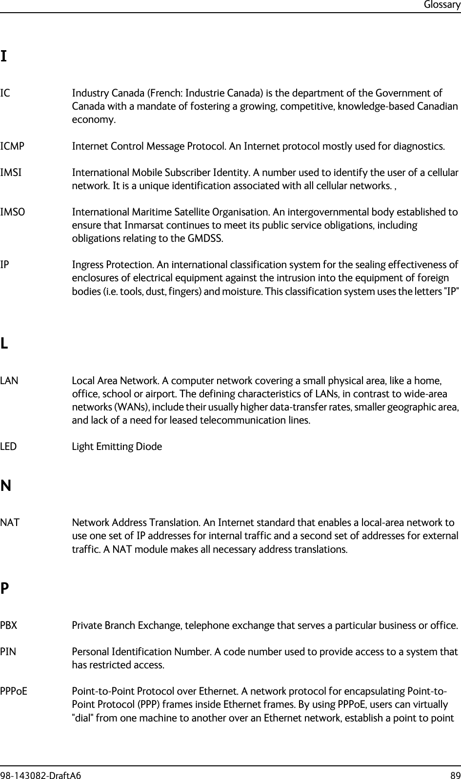 Glossary98-143082-DraftA6 89IIC Industry Canada (French: Industrie Canada) is the department of the Government of Canada with a mandate of fostering a growing, competitive, knowledge-based Canadian economy. ICMP Internet Control Message Protocol. An Internet protocol mostly used for diagnostics. IMSI International Mobile Subscriber Identity. A number used to identify the user of a cellular network. It is a unique identification associated with all cellular networks. , IMSO International Maritime Satellite Organisation. An intergovernmental body established to ensure that Inmarsat continues to meet its public service obligations, including obligations relating to the GMDSS. IP Ingress Protection. An international classification system for the sealing effectiveness of enclosures of electrical equipment against the intrusion into the equipment of foreign bodies (i.e. tools, dust, fingers) and moisture. This classification system uses the letters &quot;IP&quot; LLAN Local Area Network. A computer network covering a small physical area, like a home, office, school or airport. The defining characteristics of LANs, in contrast to wide-area networks (WANs), include their usually higher data-transfer rates, smaller geographic area, and lack of a need for leased telecommunication lines. LED Light Emitting Diode NNAT Network Address Translation. An Internet standard that enables a local-area network to use one set of IP addresses for internal traffic and a second set of addresses for external traffic. A NAT module makes all necessary address translations. PPBX Private Branch Exchange, telephone exchange that serves a particular business or office. PIN Personal Identification Number. A code number used to provide access to a system that has restricted access. PPPoE Point-to-Point Protocol over Ethernet. A network protocol for encapsulating Point-to-Point Protocol (PPP) frames inside Ethernet frames. By using PPPoE, users can virtually &quot;dial&quot; from one machine to another over an Ethernet network, establish a point to point 