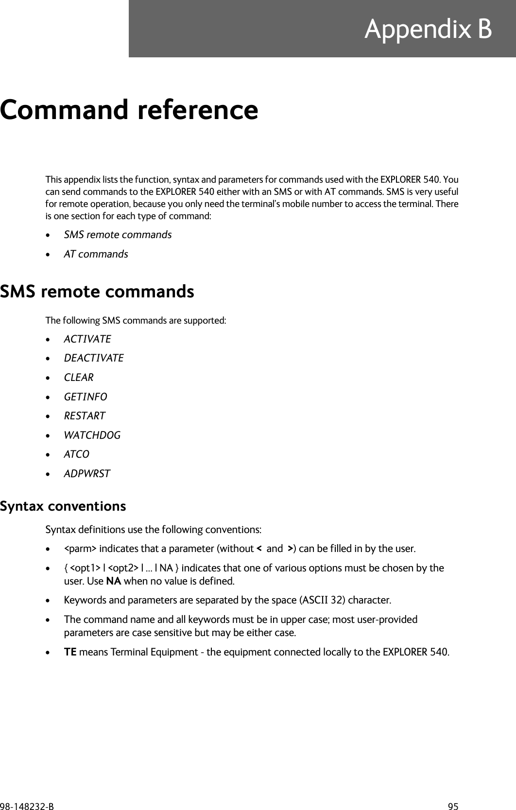 98-148232-B 95Appendix BCommand reference BThis appendix lists the function, syntax and parameters for commands used with the EXPLORER 540. Youcan send commands to the EXPLORER 540 either with an SMS or with AT commands. SMS is very usefulfor remote operation, because you only need the terminal’s mobile number to access the terminal. Thereis one section for each type of command:•SMS remote commands•AT commands SMS remote commandsThe following SMS commands are supported:•ACTIVATE•DEACTIVATE•CLEAR•GETINFO•RESTART•WATCHDOG•ATCO•ADPWRST Syntax conventionsSyntax definitions use the following conventions:• &lt;parm&gt; indicates that a parameter (without &lt;  and  &gt;) can be filled in by the user.• { &lt;opt1&gt; | &lt;opt2&gt; | … | NA } indicates that one of various options must be chosen by the user. Use NA when no value is defined.• Keywords and parameters are separated by the space (ASCII 32) character.• The command name and all keywords must be in upper case; most user-provided parameters are case sensitive but may be either case.•TE means Terminal Equipment - the equipment connected locally to the EXPLORER 540.