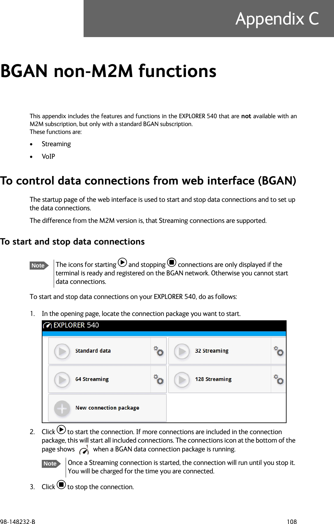 98-148232-B 108Appendix CBGAN non-M2M functions CThis appendix includes the features and functions in the EXPLORER 540 that are not available with anM2M subscription, but only with a standard BGAN subscription.These functions are:•Streaming•VoIPTo control data connections from web interface (BGAN)The startup page of the web interface is used to start and stop data connections and to set up the data connections. The difference from the M2M version is, that Streaming connections are supported.To start and stop data connectionsTo start and stop data connections on your EXPLORER 540, do as follows:1. In the opening page, locate the connection package you want to start.2. Click  to start the connection. If more connections are included in the connection package, this will start all included connections. The connections icon at the bottom of the page shows  when a BGAN data connection package is running.3. Click  to stop the connection.NoteThe icons for starting  and stopping  connections are only displayed if the terminal is ready and registered on the BGAN network. Otherwise you cannot start data connections.NoteOnce a Streaming connection is started, the connection will run until you stop it. You will be charged for the time you are connected.