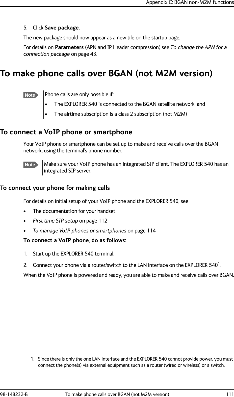 Appendix C: BGAN non-M2M functions98-148232-B To make phone calls over BGAN (not M2M version) 1115. Click Save package.The new package should now appear as a new tile on the startup page.For details on Parameters (APN and IP Header compression) see To change the APN for a connection package on page 43.To make phone calls over BGAN (not M2M version)To connect a VoIP phone or smartphoneYour VoIP phone or smartphone can be set up to make and receive calls over the BGAN network, using the terminal’s phone number.To connect your phone for making callsFor details on initial setup of your VoIP phone and the EXPLORER 540, see• The documentation for your handset•First time SIP setup on page 112•To manage VoIP phones or smartphones on page 114To connect a VoIP phone, do as follows:1. Start up the EXPLORER 540 terminal.2. Connect your phone via a router/switch to the LAN interface on the EXPLORER 5401. When the VoIP phone is powered and ready, you are able to make and receive calls over BGAN.NotePhone calls are only possible if:• The EXPLORER 540 is connected to the BGAN satellite network, and• The airtime subscription is a class 2 subscription (not M2M)NoteMake sure your VoIP phone has an integrated SIP client. The EXPLORER 540 has an integrated SIP server.1. Since there is only the one LAN interface and the EXPLORER 540 cannot provide power, you must connect the phone(s) via external equipment such as a router (wired or wireless) or a switch.