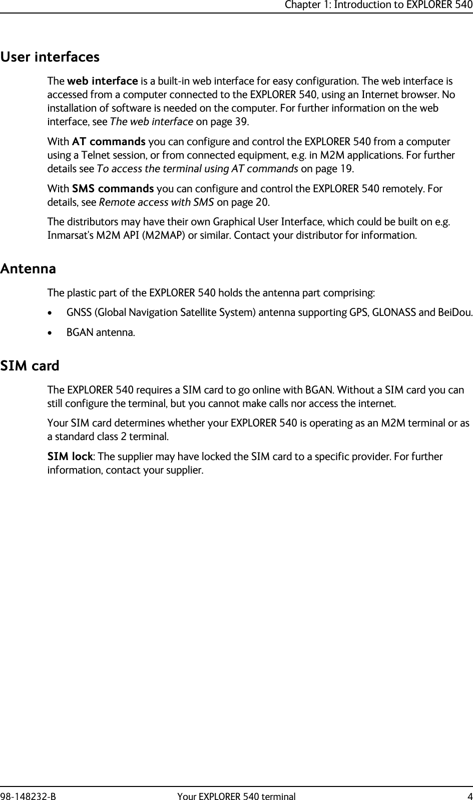 Chapter 1: Introduction to EXPLORER 54098-148232-B Your EXPLORER 540 terminal 4User interfacesThe web interface is a built-in web interface for easy configuration. The web interface is accessed from a computer connected to the EXPLORER 540, using an Internet browser. No installation of software is needed on the computer. For further information on the web interface, see The web interface on page 39.With AT commands you can configure and control the EXPLORER 540 from a computer using a Telnet session, or from connected equipment, e.g. in M2M applications. For further details see To access the terminal using AT commands on page 19.With SMS commands you can configure and control the EXPLORER 540 remotely. For details, see Remote access with SMS on page 20.The distributors may have their own Graphical User Interface, which could be built on e.g. Inmarsat&apos;s M2M API (M2MAP) or similar. Contact your distributor for information.AntennaThe plastic part of the EXPLORER 540 holds the antenna part comprising:• GNSS (Global Navigation Satellite System) antenna supporting GPS, GLONASS and BeiDou.• BGAN antenna.SIM cardThe EXPLORER 540 requires a SIM card to go online with BGAN. Without a SIM card you can still configure the terminal, but you cannot make calls nor access the internet.Your SIM card determines whether your EXPLORER 540 is operating as an M2M terminal or as a standard class 2 terminal.SIM lock: The supplier may have locked the SIM card to a specific provider. For further information, contact your supplier.