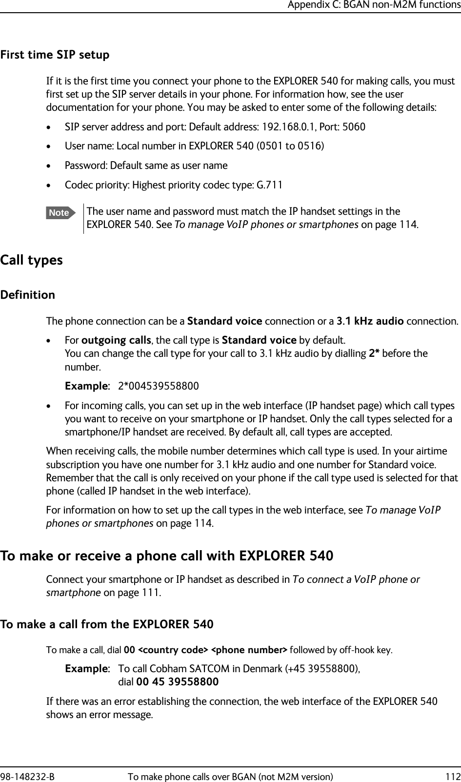 Appendix C: BGAN non-M2M functions98-148232-B To make phone calls over BGAN (not M2M version) 112First time SIP setupIf it is the first time you connect your phone to the EXPLORER 540 for making calls, you must first set up the SIP server details in your phone. For information how, see the user documentation for your phone. You may be asked to enter some of the following details:• SIP server address and port: Default address: 192.168.0.1, Port: 5060• User name: Local number in EXPLORER 540 (0501 to 0516)• Password: Default same as user name• Codec priority: Highest priority codec type: G.711Call typesDefinitionThe phone connection can be a Standard voice connection or a 3.1 kHz audio connection. •For outgoing calls, the call type is Standard voice by default. You can change the call type for your call to 3.1 kHz audio by dialling 2* before the number.Example: 2*004539558800• For incoming calls, you can set up in the web interface (IP handset page) which call types you want to receive on your smartphone or IP handset. Only the call types selected for a smartphone/IP handset are received. By default all, call types are accepted.When receiving calls, the mobile number determines which call type is used. In your airtime subscription you have one number for 3.1 kHz audio and one number for Standard voice. Remember that the call is only received on your phone if the call type used is selected for that phone (called IP handset in the web interface).For information on how to set up the call types in the web interface, see To manage VoIP phones or smartphones on page 114.To make or receive a phone call with EXPLORER 540Connect your smartphone or IP handset as described in To connect a VoIP phone or smartphone on page 111.To make a call from the EXPLORER 540To make a call, dial 00 &lt;country code&gt; &lt;phone number&gt; followed by off-hook key.Example: To call Cobham SATCOM in Denmark (+45 39558800), dial 00 45 39558800If there was an error establishing the connection, the web interface of the EXPLORER 540 shows an error message.NoteThe user name and password must match the IP handset settings in the EXPLORER 540. See To manage VoIP phones or smartphones on page 114.