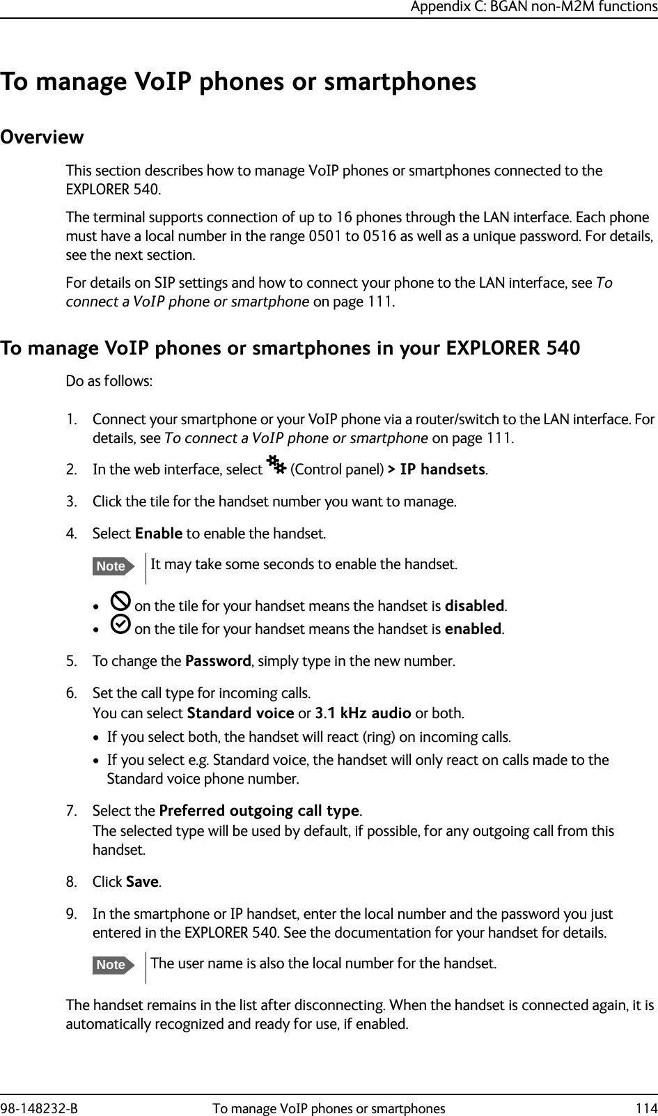 Appendix C: BGAN non-M2M functions98-148232-B To manage VoIP phones or smartphones 114To manage VoIP phones or smartphonesOverviewThis section describes how to manage VoIP phones or smartphones connected to the EXPLORER 540.The terminal supports connection of up to 16 phones through the LAN interface. Each phone must have a local number in the range 0501 to 0516 as well as a unique password. For details, see the next section.For details on SIP settings and how to connect your phone to the LAN interface, see To connect a VoIP phone or smartphone on page 111.To manage VoIP phones or smartphones in your EXPLORER 540Do as follows:1. Connect your smartphone or your VoIP phone via a router/switch to the LAN interface. For details, see To connect a VoIP phone or smartphone on page 111.2. In the web interface, select  (Control panel) &gt; IP handsets.3. Click the tile for the handset number you want to manage.4. Select Enable to enable the handset.•  on the tile for your handset means the handset is disabled.•  on the tile for your handset means the handset is enabled.5. To change the Password, simply type in the new number.6. Set the call type for incoming calls.You can select Standard voice or 3.1 kHz audio or both. • If you select both, the handset will react (ring) on incoming calls. • If you select e.g. Standard voice, the handset will only react on calls made to the Standard voice phone number.7. Select the Preferred outgoing call type.The selected type will be used by default, if possible, for any outgoing call from this handset.8. Click Save.9. In the smartphone or IP handset, enter the local number and the password you just entered in the EXPLORER 540. See the documentation for your handset for details.The handset remains in the list after disconnecting. When the handset is connected again, it is automatically recognized and ready for use, if enabled.NoteIt may take some seconds to enable the handset.NoteThe user name is also the local number for the handset.