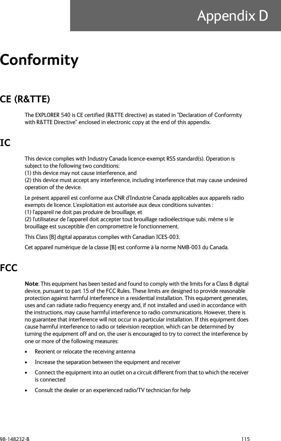 98-148232-B 115Appendix DConformity DCE (R&amp;TTE)The EXPLORER 540 is CE certified (R&amp;TTE directive) as stated in “Declaration of Conformity with R&amp;TTE Directive” enclosed in electronic copy at the end of this appendix.ICThis device complies with Industry Canada licence-exempt RSS standard(s). Operation is subject to the following two conditions: (1) this device may not cause interference, and (2) this device must accept any interference, including interference that may cause undesired operation of the device.Le présent appareil est conforme aux CNR d&apos;Industrie Canada applicables aux appareils radio exempts de licence. L&apos;exploitation est autorisée aux deux conditions suivantes : (1) l&apos;appareil ne doit pas produire de brouillage, et (2) l&apos;utilisateur de l&apos;appareil doit accepter tout brouillage radioélectrique subi, même si le brouillage est susceptible d&apos;en compromettre le fonctionnement.This Class [B] digital apparatus complies with Canadian ICES-003.Cet appareil numérique de la classe [B] est conforme à la norme NMB-003 du Canada.FCCNote: This equipment has been tested and found to comply with the limits for a Class B digital device, pursuant to part 15 of the FCC Rules. These limits are designed to provide reasonable protection against harmful interference in a residential installation. This equipment generates, uses and can radiate radio frequency energy and, if not installed and used in accordance with the instructions, may cause harmful interference to radio communications. However, there is no guarantee that interference will not occur in a particular installation. If this equipment does cause harmful interference to radio or television reception, which can be determined by turning the equipment off and on, the user is encouraged to try to correct the interference by one or more of the following measures:• Reorient or relocate the receiving antenna• Increase the separation between the equipment and receiver• Connect the equipment into an outlet on a circuit different from that to which the receiver is connected• Consult the dealer or an experienced radio/TV technician for help
