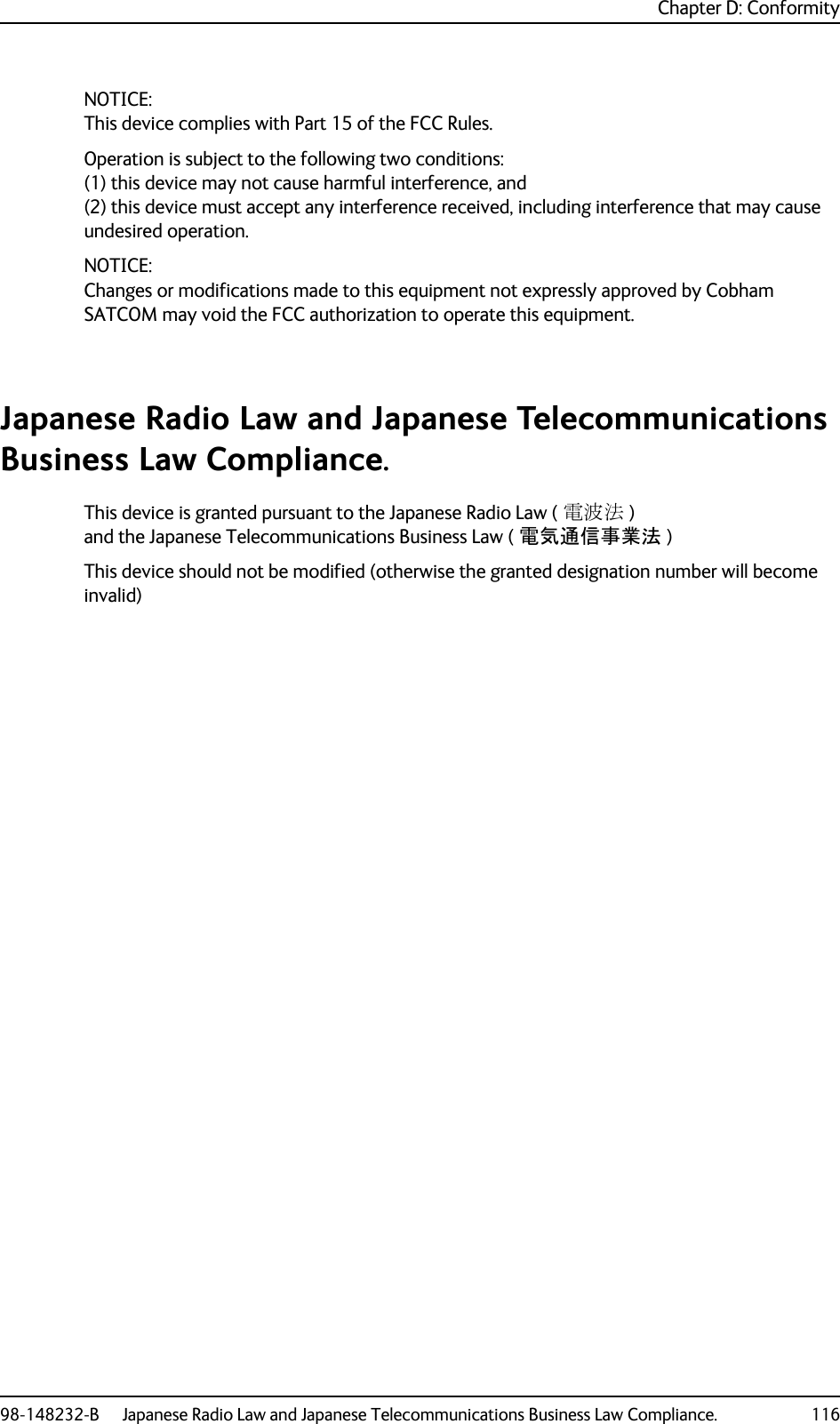 Chapter D: Conformity98-148232-B Japanese Radio Law and Japanese Telecommunications Business Law Compliance. 116NOTICE:This device complies with Part 15 of the FCC Rules.Operation is subject to the following two conditions:(1) this device may not cause harmful interference, and (2) this device must accept any interference received, including interference that may cause undesired operation.NOTICE:Changes or modifications made to this equipment not expressly approved by Cobham SATCOM may void the FCC authorization to operate this equipment.Japanese Radio Law and Japanese Telecommunications Business Law Compliance.This device is granted pursuant to the Japanese Radio Law ( 電波法 ) and the Japanese Telecommunications Business Law ( 電気通信事業法 )This device should not be modified (otherwise the granted designation number will become invalid)