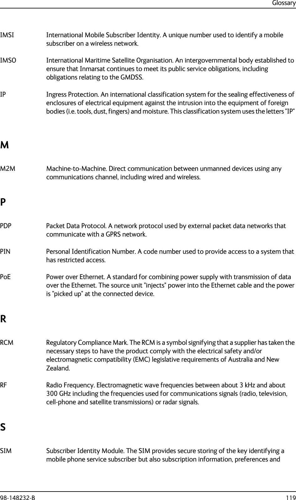 Glossary98-148232-B 119IMSI International Mobile Subscriber Identity. A unique number used to identify a mobile subscriber on a wireless network. IMSO International Maritime Satellite Organisation. An intergovernmental body established to ensure that Inmarsat continues to meet its public service obligations, including obligations relating to the GMDSS. IP Ingress Protection. An international classification system for the sealing effectiveness of enclosures of electrical equipment against the intrusion into the equipment of foreign bodies (i.e. tools, dust, fingers) and moisture. This classification system uses the letters &quot;IP&quot; MM2M Machine-to-Machine. Direct communication between unmanned devices using any communications channel, including wired and wireless. PPDP Packet Data Protocol. A network protocol used by external packet data networks that communicate with a GPRS network. PIN Personal Identification Number. A code number used to provide access to a system that has restricted access. PoE Power over Ethernet. A standard for combining power supply with transmission of data over the Ethernet. The source unit &quot;injects&quot; power into the Ethernet cable and the power is &quot;picked up&quot; at the connected device. RRCM Regulatory Compliance Mark. The RCM is a symbol signifying that a supplier has taken the necessary steps to have the product comply with the electrical safety and/or electromagnetic compatibility (EMC) legislative requirements of Australia and New Zealand. RF Radio Frequency. Electromagnetic wave frequencies between about 3 kHz and about 300 GHz including the frequencies used for communications signals (radio, television, cell-phone and satellite transmissions) or radar signals. SSIM Subscriber Identity Module. The SIM provides secure storing of the key identifying a mobile phone service subscriber but also subscription information, preferences and 