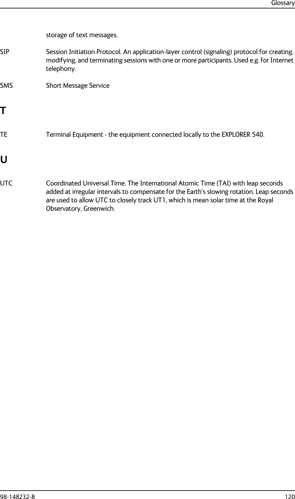 Glossary98-148232-B 120storage of text messages. SIP Session Initiation Protocol. An application-layer control (signaling) protocol for creating, modifying, and terminating sessions with one or more participants. Used e.g. for Internet telephony. SMS Short Message Service TTE Terminal Equipment - the equipment connected locally to the EXPLORER 540. UUTC Coordinated Universal Time. The International Atomic Time (TAI) with leap seconds added at irregular intervals to compensate for the Earth’s slowing rotation. Leap seconds are used to allow UTC to closely track UT1, which is mean solar time at the Royal Observatory, Greenwich. 