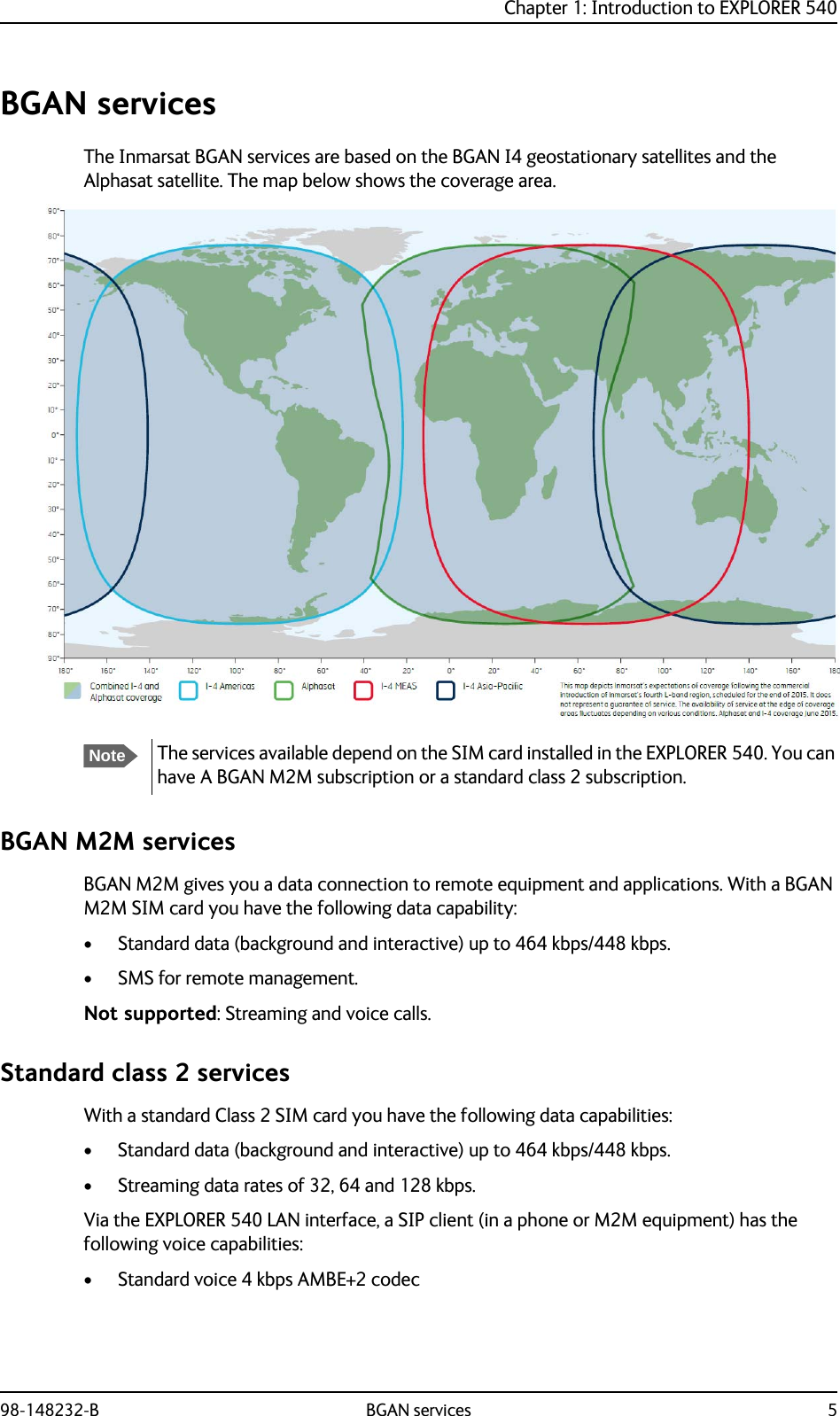 Chapter 1: Introduction to EXPLORER 54098-148232-B BGAN services 5BGAN servicesThe Inmarsat BGAN services are based on the BGAN I4 geostationary satellites and the Alphasat satellite. The map below shows the coverage area.BGAN M2M servicesBGAN M2M gives you a data connection to remote equipment and applications. With a BGAN M2M SIM card you have the following data capability:• Standard data (background and interactive) up to 464 kbps/448 kbps.• SMS for remote management.Not supported: Streaming and voice calls.Standard class 2 servicesWith a standard Class 2 SIM card you have the following data capabilities:• Standard data (background and interactive) up to 464 kbps/448 kbps.• Streaming data rates of 32, 64 and 128 kbps.Via the EXPLORER 540 LAN interface, a SIP client (in a phone or M2M equipment) has the following voice capabilities:• Standard voice 4 kbps AMBE+2 codecNoteThe services available depend on the SIM card installed in the EXPLORER 540. You can have A BGAN M2M subscription or a standard class 2 subscription.