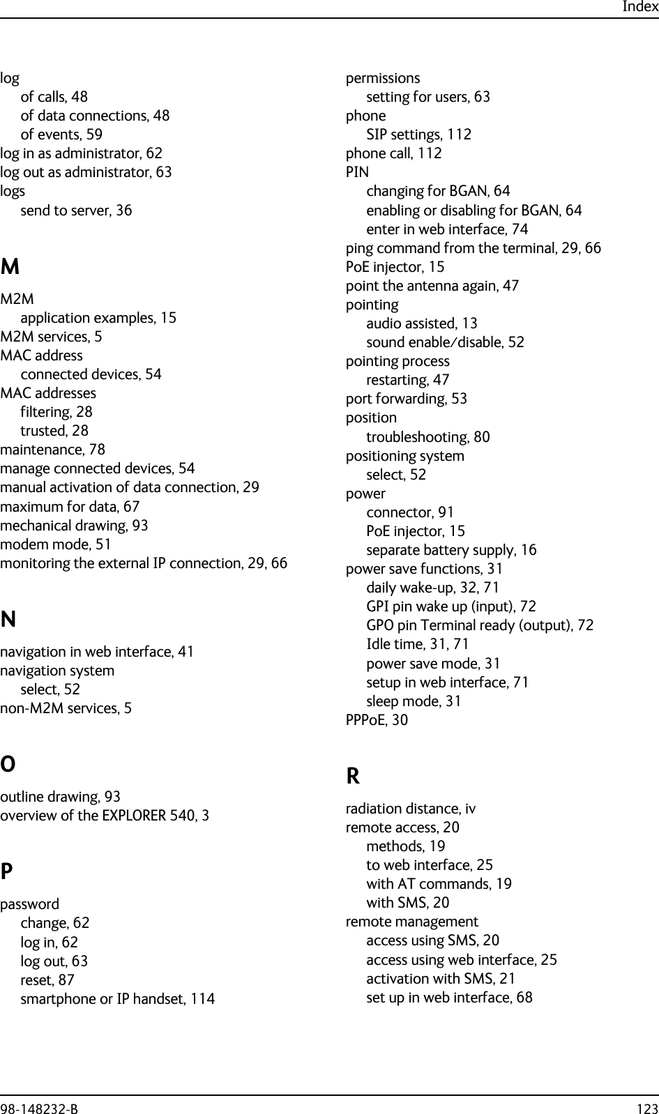 Index98-148232-B 123logof calls, 48of data connections, 48of events, 59log in as administrator, 62log out as administrator, 63logssend to server, 36MM2Mapplication examples, 15M2M services, 5MAC addressconnected devices, 54MAC addressesfiltering, 28trusted, 28maintenance, 78manage connected devices, 54manual activation of data connection, 29maximum for data, 67mechanical drawing, 93modem mode, 51monitoring the external IP connection, 29, 66Nnavigation in web interface, 41navigation systemselect, 52non-M2M services, 5Ooutline drawing, 93overview of the EXPLORER 540, 3Ppasswordchange, 62log in, 62log out, 63reset, 87smartphone or IP handset, 114permissionssetting for users, 63phoneSIP settings, 112phone call, 112PINchanging for BGAN, 64enabling or disabling for BGAN, 64enter in web interface, 74ping command from the terminal, 29, 66PoE injector, 15point the antenna again, 47pointingaudio assisted, 13sound enable⁄disable, 52pointing processrestarting, 47port forwarding, 53positiontroubleshooting, 80positioning systemselect, 52powerconnector, 91PoE injector, 15separate battery supply, 16power save functions, 31daily wake-up, 32, 71GPI pin wake up (input), 72GPO pin Terminal ready (output), 72Idle time, 31, 71power save mode, 31setup in web interface, 71sleep mode, 31PPPoE, 30Rradiation distance, ivremote access, 20methods, 19to web interface, 25with AT commands, 19with SMS, 20remote managementaccess using SMS, 20access using web interface, 25activation with SMS, 21set up in web interface, 68