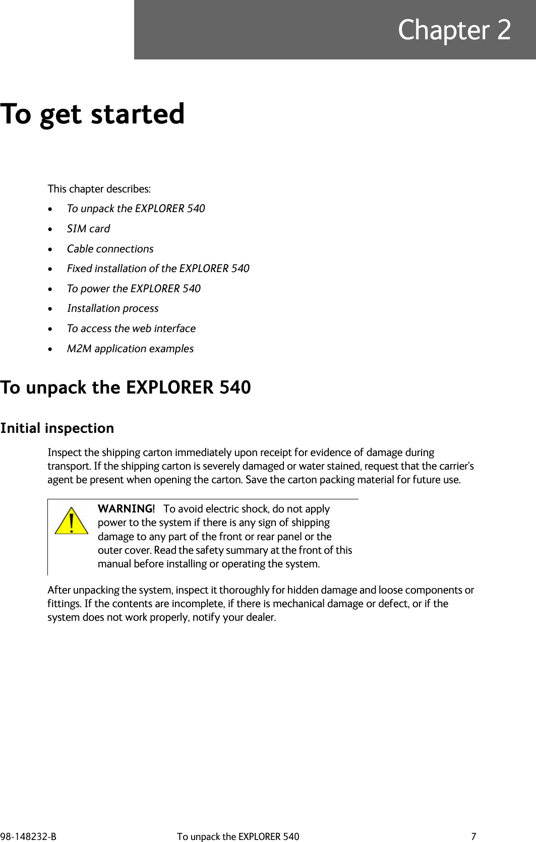 98-148232-B To unpack the EXPLORER 540 7Chapter 2To get started 2This chapter describes:•To unpack the EXPLORER 540•SIM card•Cable connections•Fixed installation of the EXPLORER 540•To power the EXPLORER 540•Installation process•To access the web interface•M2M application examplesTo unpack the EXPLORER 540Initial inspectionInspect the shipping carton immediately upon receipt for evidence of damage during transport. If the shipping carton is severely damaged or water stained, request that the carrier&apos;s agent be present when opening the carton. Save the carton packing material for future use.After unpacking the system, inspect it thoroughly for hidden damage and loose components or fittings. If the contents are incomplete, if there is mechanical damage or defect, or if the system does not work properly, notify your dealer. WARNING! To avoid electric shock, do not apply power to the system if there is any sign of shipping damage to any part of the front or rear panel or the outer cover. Read the safety summary at the front of this manual before installing or operating the system.