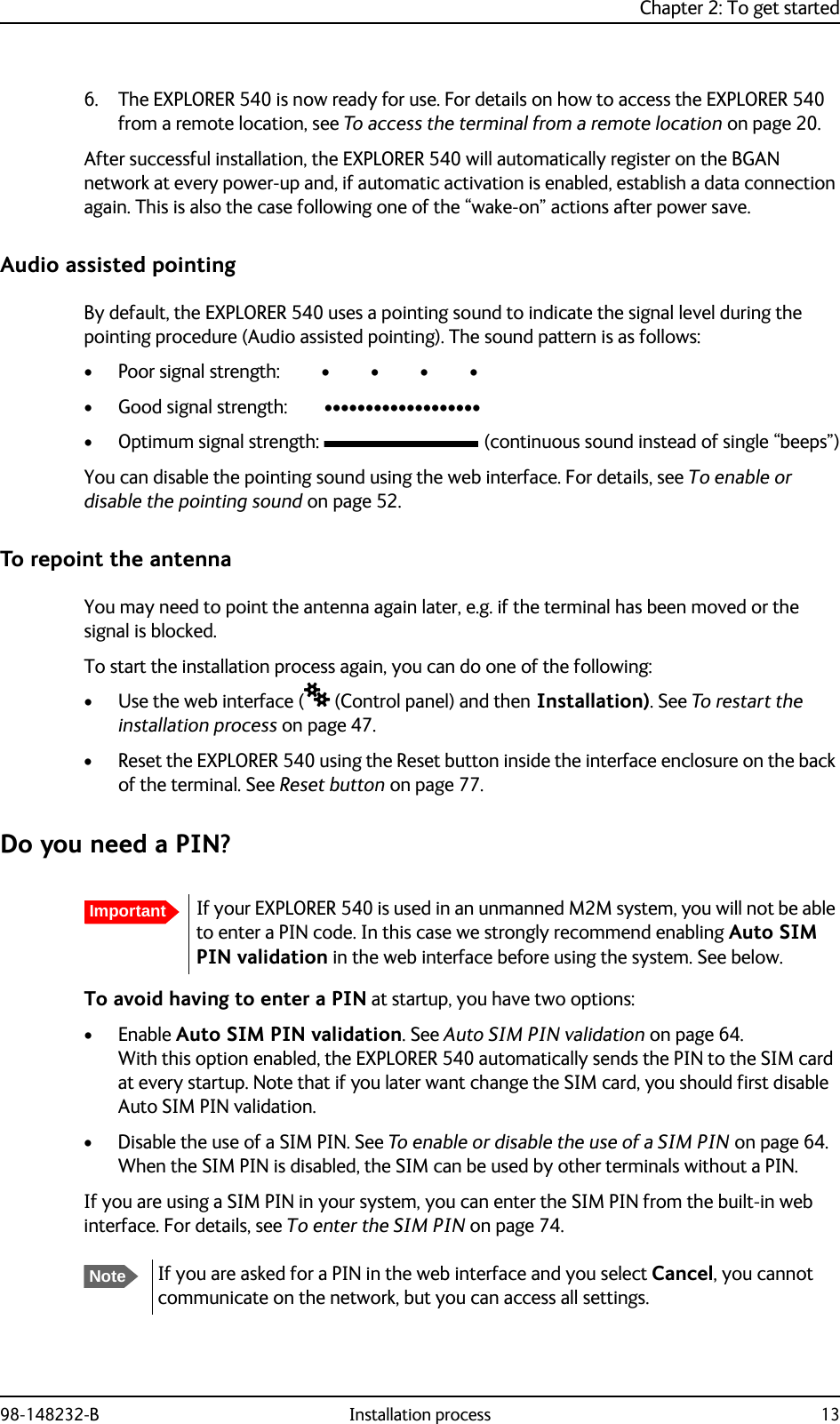 Chapter 2: To get started98-148232-B Installation process 136. The EXPLORER 540 is now ready for use. For details on how to access the EXPLORER 540 from a remote location, see To access the terminal from a remote location on page 20.After successful installation, the EXPLORER 540 will automatically register on the BGAN network at every power-up and, if automatic activation is enabled, establish a data connection again. This is also the case following one of the “wake-on” actions after power save. Audio assisted pointing By default, the EXPLORER 540 uses a pointing sound to indicate the signal level during the pointing procedure (Audio assisted pointing). The sound pattern is as follows:• Poor signal strength:         •         •         •         • • Good signal strength:        •••••••••••••••••••• Optimum signal strength:  (continuous sound instead of single “beeps”)You can disable the pointing sound using the web interface. For details, see To enable or disable the pointing sound on page 52.To repoint the antennaYou may need to point the antenna again later, e.g. if the terminal has been moved or the signal is blocked.To start the installation process again, you can do one of the following:• Use the web interface ( (Control panel) and then Installation). See To restart the installation process on page 47.• Reset the EXPLORER 540 using the Reset button inside the interface enclosure on the back of the terminal. See Reset button on page 77.Do you need a PIN?To avoid having to enter a PIN at startup, you have two options:•Enable Auto SIM PIN validation. See Auto SIM PIN validation on page 64. With this option enabled, the EXPLORER 540 automatically sends the PIN to the SIM card at every startup. Note that if you later want change the SIM card, you should first disable Auto SIM PIN validation.• Disable the use of a SIM PIN. See To enable or disable the use of a SIM PIN on page 64. When the SIM PIN is disabled, the SIM can be used by other terminals without a PIN.If you are using a SIM PIN in your system, you can enter the SIM PIN from the built-in web interface. For details, see To enter the SIM PIN on page 74. ImportantIf your EXPLORER 540 is used in an unmanned M2M system, you will not be able to enter a PIN code. In this case we strongly recommend enabling Auto SIM PIN validation in the web interface before using the system. See below.NoteIf you are asked for a PIN in the web interface and you select Cancel, you cannot communicate on the network, but you can access all settings.