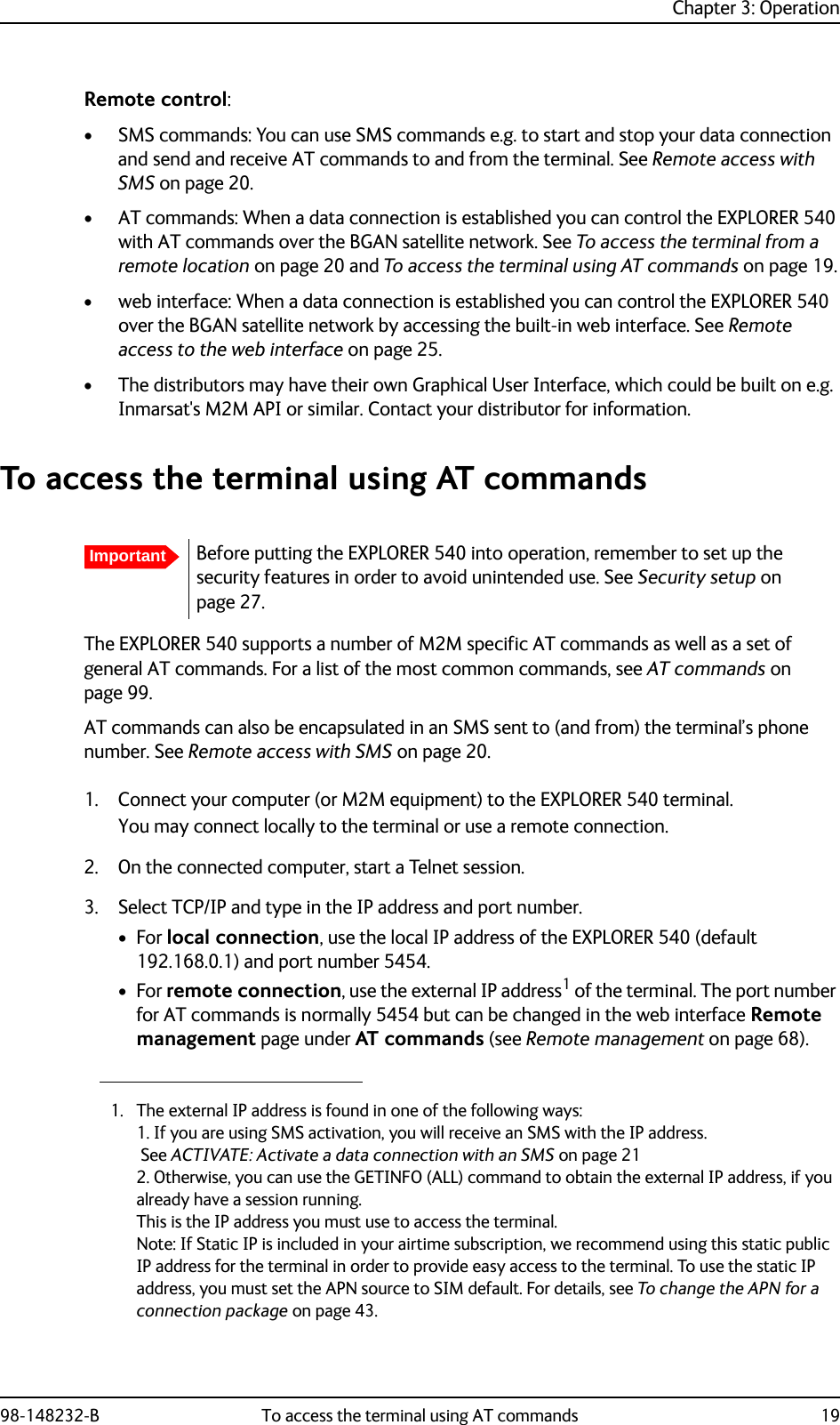 Chapter 3: Operation98-148232-B To access the terminal using AT commands 19Remote control:• SMS commands: You can use SMS commands e.g. to start and stop your data connection and send and receive AT commands to and from the terminal. See Remote access with SMS on page 20.• AT commands: When a data connection is established you can control the EXPLORER 540 with AT commands over the BGAN satellite network. See To access the terminal from a remote location on page 20 and To access the terminal using AT commands on page 19.• web interface: When a data connection is established you can control the EXPLORER 540 over the BGAN satellite network by accessing the built-in web interface. See Remote access to the web interface on page 25.• The distributors may have their own Graphical User Interface, which could be built on e.g. Inmarsat&apos;s M2M API or similar. Contact your distributor for information.To access the terminal using AT commandsThe EXPLORER 540 supports a number of M2M specific AT commands as well as a set of general AT commands. For a list of the most common commands, see AT commands on page 99.AT commands can also be encapsulated in an SMS sent to (and from) the terminal’s phone number. See Remote access with SMS on page 20.1. Connect your computer (or M2M equipment) to the EXPLORER 540 terminal.You may connect locally to the terminal or use a remote connection.2. On the connected computer, start a Telnet session.3. Select TCP/IP and type in the IP address and port number.•For local connection, use the local IP address of the EXPLORER 540 (default 192.168.0.1) and port number 5454. •For remote connection, use the external IP address1 of the terminal. The port number for AT commands is normally 5454 but can be changed in the web interface Remote management page under AT commands (see Remote management on page 68).ImportantBefore putting the EXPLORER 540 into operation, remember to set up the security features in order to avoid unintended use. See Security setup on page 27.1. The external IP address is found in one of the following ways:1. If you are using SMS activation, you will receive an SMS with the IP address. See ACTIVATE: Activate a data connection with an SMS on page 212. Otherwise, you can use the GETINFO (ALL) command to obtain the external IP address, if you already have a session running.This is the IP address you must use to access the terminal.Note: If Static IP is included in your airtime subscription, we recommend using this static public IP address for the terminal in order to provide easy access to the terminal. To use the static IP address, you must set the APN source to SIM default. For details, see To change the APN for a connection package on page 43.