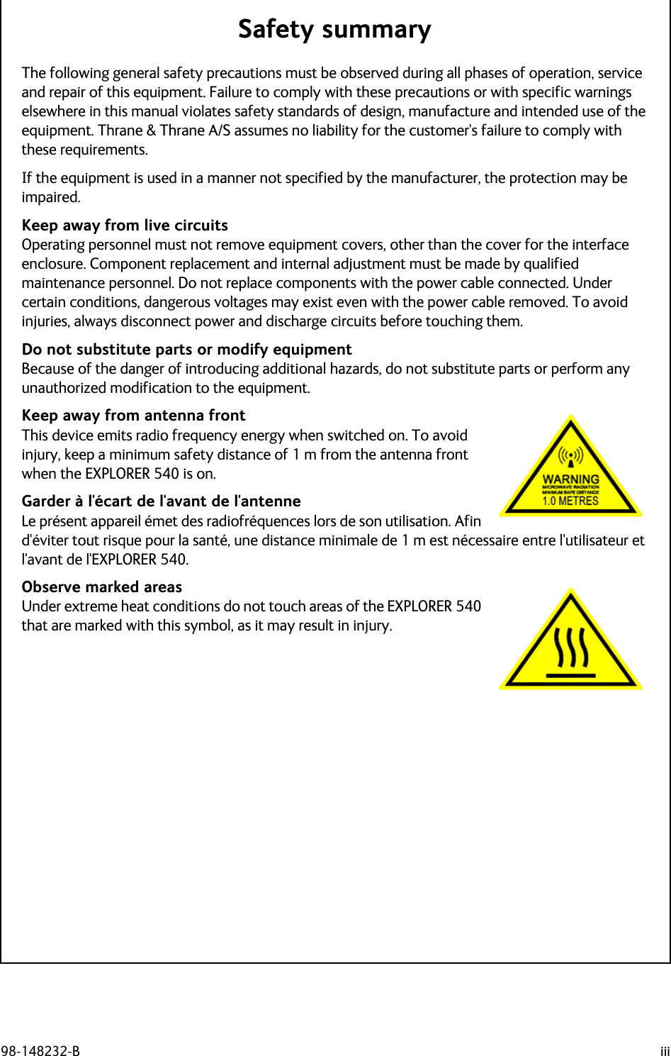 98-148232-B iiiSafety summary 1The following general safety precautions must be observed during all phases of operation, service and repair of this equipment. Failure to comply with these precautions or with specific warnings elsewhere in this manual violates safety standards of design, manufacture and intended use of the equipment. Thrane &amp; Thrane A/S assumes no liability for the customer&apos;s failure to comply with these requirements.If the equipment is used in a manner not specified by the manufacturer, the protection may be impaired.Keep away from live circuitsOperating personnel must not remove equipment covers, other than the cover for the interface enclosure. Component replacement and internal adjustment must be made by qualified maintenance personnel. Do not replace components with the power cable connected. Under certain conditions, dangerous voltages may exist even with the power cable removed. To avoid injuries, always disconnect power and discharge circuits before touching them.Do not substitute parts or modify equipmentBecause of the danger of introducing additional hazards, do not substitute parts or perform any unauthorized modification to the equipment.Keep away from antenna frontThis device emits radio frequency energy when switched on. To avoid injury, keep a minimum safety distance of 1 m from the antenna front when the EXPLORER 540 is on.  Garder à l&apos;écart de l&apos;avant de l&apos;antenne Le présent appareil émet des radiofréquences lors de son utilisation. Afin d&apos;éviter tout risque pour la santé, une distance minimale de 1 m est nécessaire entre l&apos;utilisateur et l&apos;avant de l&apos;EXPLORER 540.Observe marked areasUnder extreme heat conditions do not touch areas of the EXPLORER 540 that are marked with this symbol, as it may result in injury.