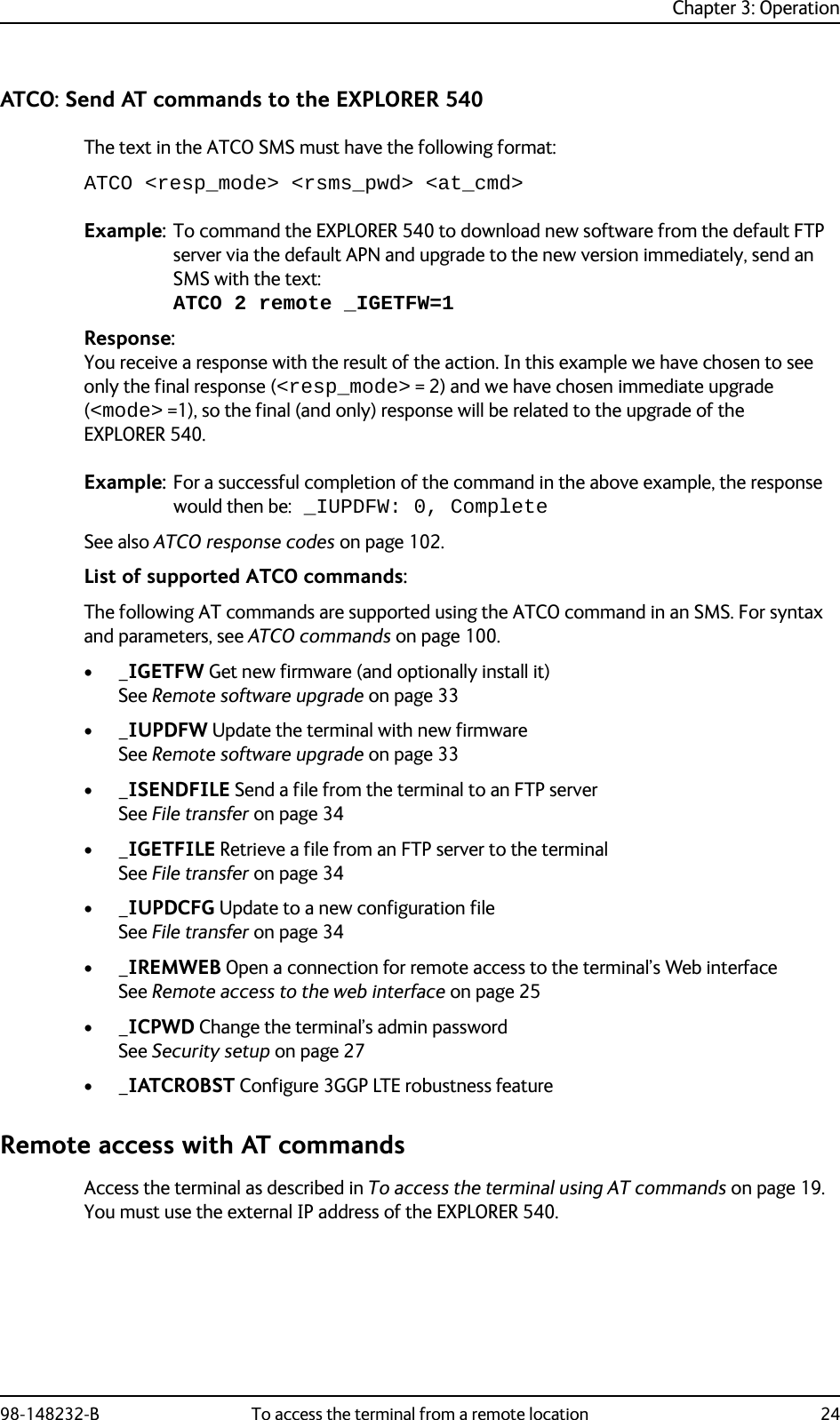 Chapter 3: Operation98-148232-B To access the terminal from a remote location 24ATCO: Send AT commands to the EXPLORER 540The text in the ATCO SMS must have the following format:ATCO &lt;resp_mode&gt; &lt;rsms_pwd&gt; &lt;at_cmd&gt;Example: To command the EXPLORER 540 to download new software from the default FTP server via the default APN and upgrade to the new version immediately, send an SMS with the text: ATCO 2 remote _IGETFW=1Response:You receive a response with the result of the action. In this example we have chosen to see only the final response (&lt;resp_mode&gt; = 2) and we have chosen immediate upgrade (&lt;mode&gt; =1), so the final (and only) response will be related to the upgrade of the EXPLORER 540.Example: For a successful completion of the command in the above example, the response would then be: _IUPDFW: 0, CompleteSee also ATCO response codes on page 102.List of supported ATCO commands:The following AT commands are supported using the ATCO command in an SMS. For syntax and parameters, see ATCO commands on page 100.•_IGETFW Get new firmware (and optionally install it) See Remote software upgrade on page 33•_IUPDFW Update the terminal with new firmwareSee Remote software upgrade on page 33•_ISENDFILE Send a file from the terminal to an FTP serverSee File transfer on page 34•_IGETFILE Retrieve a file from an FTP server to the terminalSee File transfer on page 34•_IUPDCFG Update to a new configuration fileSee File transfer on page 34•_IREMWEB Open a connection for remote access to the terminal’s Web interfaceSee Remote access to the web interface on page 25•_ICPWD Change the terminal’s admin passwordSee Security setup on page 27•_IATCROBST Configure 3GGP LTE robustness featureRemote access with AT commandsAccess the terminal as described in To access the terminal using AT commands on page 19. You must use the external IP address of the EXPLORER 540.