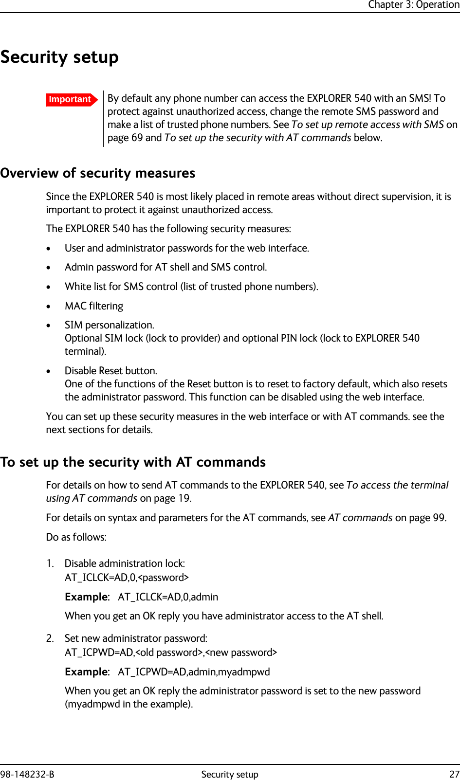 Chapter 3: Operation98-148232-B Security setup 27Security setupOverview of security measuresSince the EXPLORER 540 is most likely placed in remote areas without direct supervision, it is important to protect it against unauthorized access. The EXPLORER 540 has the following security measures:• User and administrator passwords for the web interface.• Admin password for AT shell and SMS control.• White list for SMS control (list of trusted phone numbers).•MAC filtering• SIM personalization. Optional SIM lock (lock to provider) and optional PIN lock (lock to EXPLORER 540 terminal). • Disable Reset button. One of the functions of the Reset button is to reset to factory default, which also resets the administrator password. This function can be disabled using the web interface.You can set up these security measures in the web interface or with AT commands. see the next sections for details.To set up the security with AT commandsFor details on how to send AT commands to the EXPLORER 540, see To access the terminal using AT commands on page 19.For details on syntax and parameters for the AT commands, see AT commands on page 99.Do as follows:1. Disable administration lock:AT_ICLCK=AD,0,&lt;password&gt;Example: AT_ICLCK=AD,0,adminWhen you get an OK reply you have administrator access to the AT shell.2. Set new administrator password:AT_ICPWD=AD,&lt;old password&gt;,&lt;new password&gt;Example: AT_ICPWD=AD,admin,myadmpwdWhen you get an OK reply the administrator password is set to the new password (myadmpwd in the example).ImportantBy default any phone number can access the EXPLORER 540 with an SMS! To protect against unauthorized access, change the remote SMS password and make a list of trusted phone numbers. See To set up remote access with SMS on page 69 and To set up the security with AT commands below.