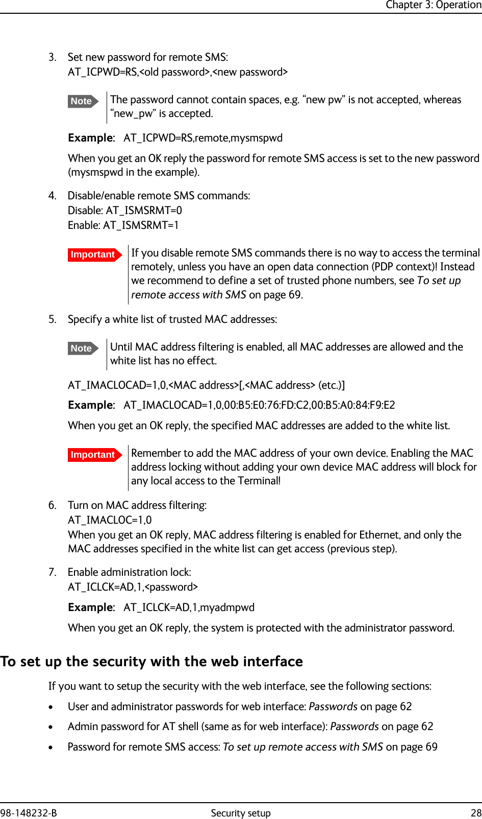 Chapter 3: Operation98-148232-B Security setup 283. Set new password for remote SMS:AT_ICPWD=RS,&lt;old password&gt;,&lt;new password&gt;Example: AT_ICPWD=RS,remote,mysmspwdWhen you get an OK reply the password for remote SMS access is set to the new password (mysmspwd in the example).4. Disable/enable remote SMS commands:Disable: AT_ISMSRMT=0Enable: AT_ISMSRMT=15. Specify a white list of trusted MAC addresses:AT_IMACLOCAD=1,0,&lt;MAC address&gt;[,&lt;MAC address&gt; (etc.)]Example: AT_IMACLOCAD=1,0,00:B5:E0:76:FD:C2,00:B5:A0:84:F9:E2When you get an OK reply, the specified MAC addresses are added to the white list.6. Turn on MAC address filtering:AT_IMACLOC=1,0When you get an OK reply, MAC address filtering is enabled for Ethernet, and only the MAC addresses specified in the white list can get access (previous step). 7. Enable administration lock:AT_ICLCK=AD,1,&lt;password&gt;Example: AT_ICLCK=AD,1,myadmpwdWhen you get an OK reply, the system is protected with the administrator password.To set up the security with the web interfaceIf you want to setup the security with the web interface, see the following sections:• User and administrator passwords for web interface: Passwords on page 62• Admin password for AT shell (same as for web interface): Passwords on page 62• Password for remote SMS access: To set up remote access with SMS on page 69NoteThe password cannot contain spaces, e.g. “new pw” is not accepted, whereas “new_pw” is accepted.ImportantIf you disable remote SMS commands there is no way to access the terminal remotely, unless you have an open data connection (PDP context)! Instead we recommend to define a set of trusted phone numbers, see To set up remote access with SMS on page 69.NoteUntil MAC address filtering is enabled, all MAC addresses are allowed and the white list has no effect.ImportantRemember to add the MAC address of your own device. Enabling the MAC address locking without adding your own device MAC address will block for any local access to the Terminal!