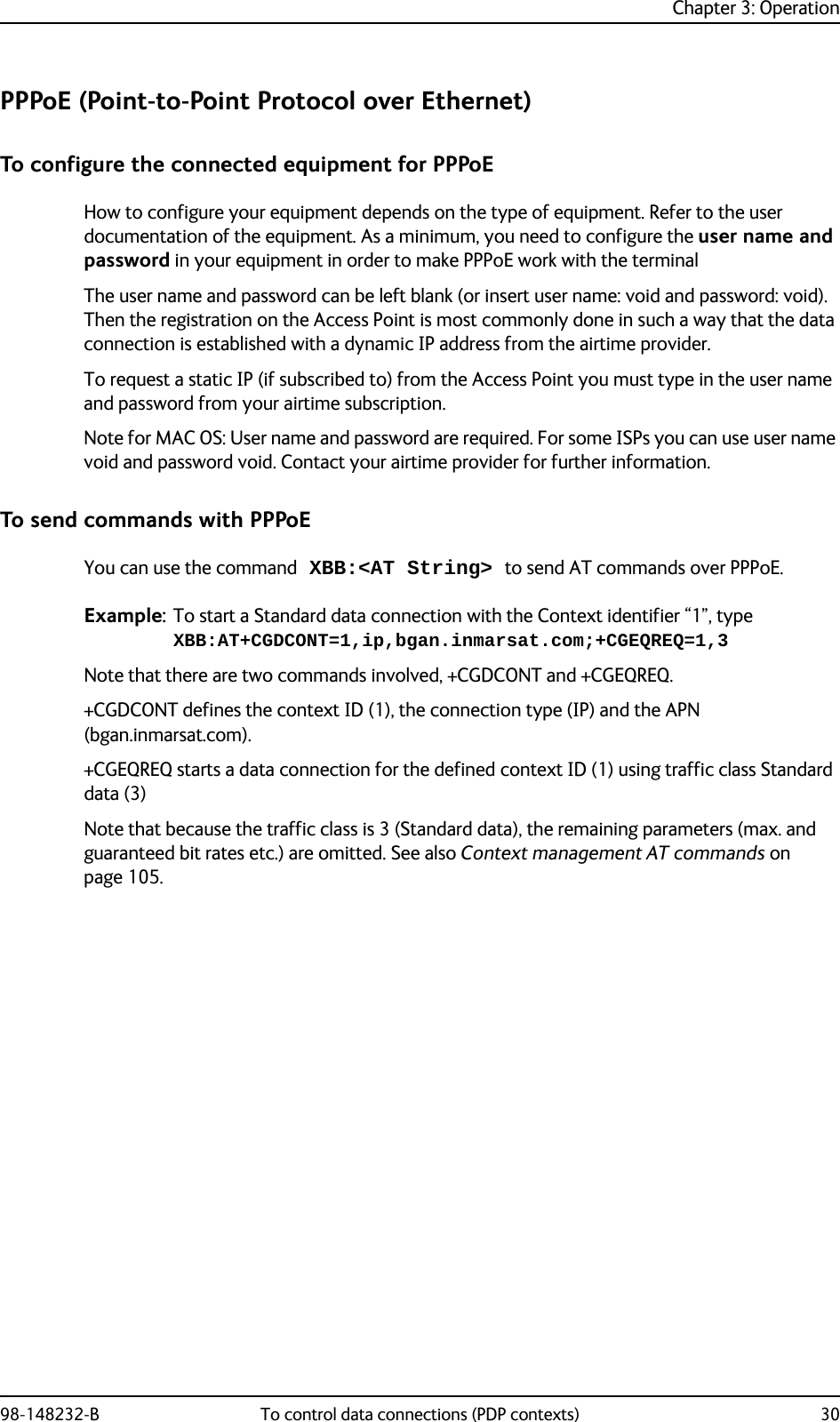 Chapter 3: Operation98-148232-B To control data connections (PDP contexts) 30PPPoE (Point-to-Point Protocol over Ethernet)To configure the connected equipment for PPPoEHow to configure your equipment depends on the type of equipment. Refer to the user documentation of the equipment. As a minimum, you need to configure the user name and password in your equipment in order to make PPPoE work with the terminalThe user name and password can be left blank (or insert user name: void and password: void). Then the registration on the Access Point is most commonly done in such a way that the data connection is established with a dynamic IP address from the airtime provider. To request a static IP (if subscribed to) from the Access Point you must type in the user name and password from your airtime subscription.Note for MAC OS: User name and password are required. For some ISPs you can use user name void and password void. Contact your airtime provider for further information.To send commands with PPPoEYou can use the command XBB:&lt;AT String&gt; to send AT commands over PPPoE.Example: To start a Standard data connection with the Context identifier “1”, type XBB:AT+CGDCONT=1,ip,bgan.inmarsat.com;+CGEQREQ=1,3Note that there are two commands involved, +CGDCONT and +CGEQREQ. +CGDCONT defines the context ID (1), the connection type (IP) and the APN (bgan.inmarsat.com).+CGEQREQ starts a data connection for the defined context ID (1) using traffic class Standard data (3)Note that because the traffic class is 3 (Standard data), the remaining parameters (max. and guaranteed bit rates etc.) are omitted. See also Context management AT commands on page 105.