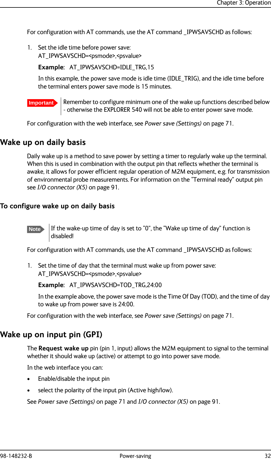 Chapter 3: Operation98-148232-B Power-saving 32For configuration with AT commands, use the AT command _IPWSAVSCHD as follows:1. Set the idle time before power save:AT_IPWSAVSCHD=&lt;psmode&gt;,&lt;psvalue&gt;Example: AT_IPWSAVSCHD=IDLE_TRG,15In this example, the power save mode is idle time (IDLE_TRIG), and the idle time before the terminal enters power save mode is 15 minutes.For configuration with the web interface, see Power save (Settings) on page 71.Wake up on daily basisDaily wake up is a method to save power by setting a timer to regularly wake up the terminal. When this is used in combination with the output pin that reflects whether the terminal is awake, it allows for power efficient regular operation of M2M equipment, e.g. for transmission of environmental probe measurements. For information on the “Terminal ready” output pin see I/O connector (X5) on page 91.To configure wake up on daily basisFor configuration with AT commands, use the AT command _IPWSAVSCHD as follows:1. Set the time of day that the terminal must wake up from power save:AT_IPWSAVSCHD=&lt;psmode&gt;,&lt;psvalue&gt;Example: AT_IPWSAVSCHD=TOD_TRG,24:00In the example above, the power save mode is the Time Of Day (TOD), and the time of day to wake up from power save is 24:00.For configuration with the web interface, see Power save (Settings) on page 71.Wake up on input pin (GPI)The Request wake up pin (pin 1, input) allows the M2M equipment to signal to the terminal whether it should wake up (active) or attempt to go into power save mode.In the web interface you can:• Enable/disable the input pin• select the polarity of the input pin (Active high/low).See Power save (Settings) on page 71 and I/O connector (X5) on page 91.ImportantRemember to configure minimum one of the wake up functions described below - otherwise the EXPLORER 540 will not be able to enter power save mode.NoteIf the wake-up time of day is set to “0”, the “Wake up time of day” function is disabled!